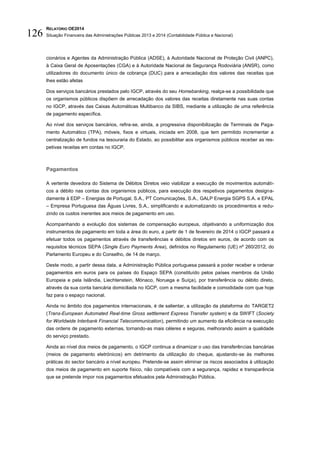 RELATÓRIO OE2014
Situação Financeira das Administrações Públicas 2013 e 2014 (Contabilidade Pública e Nacional)126
cionários e Agentes da Administração Pública (ADSE), à Autoridade Nacional de Proteção Civil (ANPC),
à Caixa Geral de Aposentações (CGA) e à Autoridade Nacional de Segurança Rodoviária (ANSR), como
utilizadores do documento único de cobrança (DUC) para a arrecadação dos valores das receitas que
lhes estão afetas
Dos serviços bancários prestados pelo IGCP, através do seu Homebanking, realça-se a possibilidade que
os organismos públicos dispõem de arrecadação dos valores das receitas diretamente nas suas contas
no IGCP, através das Caixas Automáticas Multibanco da SIBS, mediante a utilização de uma referência
de pagamento específica.
Ao nível dos serviços bancários, refira-se, ainda, a progressiva disponibilização de Terminais de Paga-
mento Automático (TPA), móveis, fixos e virtuais, iniciada em 2008, que tem permitido incrementar a
centralização de fundos na tesouraria do Estado, ao possibilitar aos organismos públicos receber as res-
petivas receitas em contas no IGCP.
Pagamentos
A vertente devedora do Sistema de Débitos Diretos veio viabilizar a execução de movimentos automáti-
cos a débito nas contas dos organismos públicos, para execução dos respetivos pagamentos designa-
damente à EDP – Energias de Portugal, S.A., PT Comunicações, S.A., GALP Energia SGPS S.A. e EPAL
– Empresa Portuguesa das Águas Livres, S.A., simplificando e automatizando os procedimentos e redu-
zindo os custos inerentes aos meios de pagamento em uso.
Acompanhando a evolução dos sistemas de compensação europeus, objetivando a uniformização dos
instrumentos de pagamento em toda a área do euro, a partir de 1 de fevereiro de 2014 o IGCP passará a
efetuar todos os pagamentos através de transferências e débitos diretos em euros, de acordo com os
requisitos técnicos SEPA (Single Euro Payments Area), definidos no Regulamento (UE) nº 260/2012, do
Parlamento Europeu e do Conselho, de 14 de março.
Deste modo, a partir dessa data, a Administração Pública portuguesa passará a poder receber e ordenar
pagamentos em euros para os países do Espaço SEPA (constituído pelos países membros da União
Europeia e pela Islândia, Liechtenstein, Mónaco, Noruega e Suíça), por transferência ou débito direto,
através da sua conta bancária domiciliada no IGCP, com a mesma facilidade e comodidade com que hoje
faz para o espaço nacional.
Ainda no âmbito dos pagamentos internacionais, é de salientar, a utilização da plataforma do TARGET2
(Trans-European Automated Real-time Gross settlement Express Transfer system) e da SWIFT (Society
for Worldwide Interbank Financial Telecommunication), permitindo um aumento da eficiência na execução
das ordens de pagamento externas, tornando-as mais céleres e seguras, melhorando assim a qualidade
do serviço prestado.
Ainda ao nível dos meios de pagamento, o IGCP continua a dinamizar o uso das transferências bancárias
(meios de pagamento eletrónicos) em detrimento da utilização do cheque, ajustando-se às melhores
práticas do sector bancário a nível europeu. Pretende-se assim eliminar os riscos associados à utilização
dos meios de pagamento em suporte físico, não compatíveis com a segurança, rapidez e transparência
que se pretende impor nos pagamentos efetuados pela Administração Pública.
 