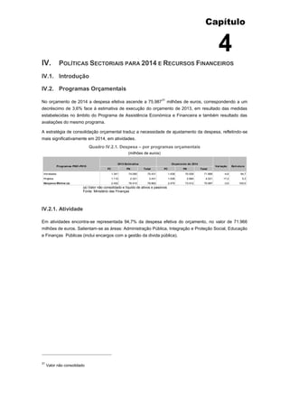 Capítulo
4
IV. POLÍTICAS SECTORIAIS PARA 2014 E RECURSOS FINANCEIROS
IV.1. Introdução
IV.2. Programas Orçamentais
No orçamento de 2014 a despesa efetiva ascende a 75.987
31
milhões de euros, correspondendo a um
decréscimo de 3,6% face à estimativa de execução do orçamento de 2013, em resultado das medidas
estabelecidas no âmbito do Programa de Assistência Económica e Financeira e também resultado das
avaliações do mesmo programa.
A estratégia de consolidação orçamental traduz a necessidade de ajustamento da despesa, refletindo-se
mais significativamente em 2014, em atividades.
Quadro IV.2.1. Despesa – por programas orçamentais
(milhões de euros)
(a) Valor não consolidado e líquido de ativos e passivos
Fonte: Ministério das Finanças
IV.2.1. Atividade
Em atividades encontra-se representada 94,7% da despesa efetiva do orçamento, no valor de 71.966
milhões de euros. Salientam-se as áreas: Administração Pública, Integração e Proteção Social, Educação
e Finanças Públicas (inclui encargos com a gestão da divida pública).
31
Valor não consolidado
FC FN Total FC FN Total
Atividades 1.341 74.090 75.431 1.438 70.528 71.966 -4,6 94,7
Projetos 1.110 2.321 3.431 1.036 2.984 4.021 17,2 5,3
Despesa Efetiva (a) 2.452 76.410 78.862 2.475 73.512 75.987 -3,6 100,0
Programas P001-P015
2013 Estimativa Orçamento de 2014
EstruturaVariação
 