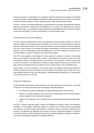 RELATÓRIO OE2014
Políticas Sectoriais para 2014 e Recursos Financeiros
139
o Governo procurará, em articulação com os autarcas, encontrar instrumentos e soluções que estimulem
a aposta na criação e implementação de estratégias de desenvolvimento económico local e de promoção
da competitividade do respetivo território, pelas autarquias e pelas entidades intermunicipais.
Em 2014, o Governo continuará empenhado no acompanhamento e execução da aplicação dos diplomas
legais que concretizaram a Reforma da Administração Local, tais como o novo Regime Jurídico das Ativi-
dades Empresariais, o novo Estatuto do Pessoal Dirigente da Administração Local, o Programa de Apoio
à Economia Local (PAEL), a Lei dos Compromissos e a Lei das Finanças Locais.
Comunicação Social Local e Regional
Em 2014 o Governo pretende levar a efeito uma importante revisão das políticas públicas no âmbito do
apoio aos órgãos de comunicação social, em particular no que concerne à comunicação local e regional.
Pretende, nesse âmbito, reforçar o seu compromisso de apoio a uma comunicação social de proximidade
mais livre e mais pluralista, o que passará não apenas por aperfeiçoar os instrumentos já existentes que
permitem o acesso à informação por parte dos cidadãos mas, e na mesma medida, por promover o exer-
cício da atividade e conteúdos jornalísticos de carácter local e regional.
Para 2014 está projetada a reformulação do sistema geral dos incentivos do Estado à comunicação
social, sendo intenção do Governo ajustar o leque e a configuração dos incentivos a atribuir aos novos
panoramas dos media e à situação económica e financeira em que atualmente vivemos, procurando-se,
por essa via, proceder a uma distribuição de verbas que esteja voltada não apenas para o presente mas,
pelo contrário, que esteja pensada numa lógica de futuro, de apoio ao leitor e às comunidades locais.
Nesse sentido, o Governo procederá a uma revisão orgânica da estrutura administrativa existente no
sentido de responder aos novos desafios que são colocados pela profissão e pelo mercado, bem como
pelo galopante crescimento das novas tecnologias, independentemente da plataforma em que assentem
e dos canais através da qual operem.
Integração e Migrações
O perfil migratório de Portugal tem vindo a alterar-se de forma significativa nos últimos anos, o que exige
do Governo uma mudança de políticas para dar resposta a diferentes objetivos:
 Os números de entradas de imigrantes com baixas qualificações têm vindo a diminuir;
 Existem novos perfis migratórios, tanto em termos de origem/destino como de diversificação da
duração migratória e dos motivos para a imigração;
 Surgem novos problemas, como o envelhecimento e exclusão social das anteriores vagas migra-
tórias.
Em 2014, o Governo pretende adaptar a política de imigração em Portugal a estes novos fenómenos
migratórios. Tal não significa, sublinhe-se, abandonar o que tem vido a ser feito no campo da integração
dos imigrantes, com muito sucesso. Não obstante, é necessário manter e aprofundar o trabalho de aco-
lhimento e de integração dos imigrantes que continuam a procurar Portugal para trabalhar e, sobretudo,
concentrar esforços na correta integração das segundas e terceiras gerações de imigrantes, relativamen-
te às quais a concessão da cidadania é um aspeto fundamental.
 