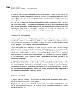 RELATÓRIO OE2014
Políticas Sectoriais para 2014 e Recursos Financeiros
140
A adoção de uma nova política de imigração, também vocacionada para a atração de imigrantes de ele-
vado potencial, pressupõe a adequação orgânica das estruturas com competência para atrair e integrar
estes imigrantes. Uma nova política de imigração exige uma armadura institucional capaz de responder a
estas exigências.
Por outro lado, só uma atuação verdadeiramente transversal permitirá atingir estes objetivos. Essa atua-
ção exige, do lado público, a coordenação de estratégias e políticas que serão sintetizadas num novo
plano nacional de integração. Todavia, este esforço não será bem sucedido sem o envolvimento ativo do
sector privado, das empresas às universidades, à sociedade civil. Com efeito é ao sector privado e em
seu benefício que se destina, em larga medida, esta nova política de imigração.
Modernização Administrativa
A Modernização Administrativa do Estado faz-se simplificando: simplificando a máquina do Estado e
simplificando os interfaces entre o Estado e os Cidadãos. A política de Modernização Administrativa para
2014 passará, assim, por promover uma digitalização integral dos serviços prestados pela Administração
Pública, associada a mais e melhores interfaces digitais e presenciais.
Os interfaces digitais – sítios de presença do Estado na internet – deverão passar a ser aperfeiçoados
continuamente, de modo a responder às necessidades dos seus utilizadores de forma mais eficaz. Os
interfaces presenciais deverão adaptar-se progressivamente à realidade da digitalização, oferecendo uma
relação com o cidadão centrada no utilizador e não no produto. Neste sentido, prevê-se a criação da
figura do mediador de cidadania, o qual desempenhará as suas funções num novo espaço de atendimen-
to – o Espaço Loja do Cidadão –, de modo a facilitar o acesso a todos os cidadãos, sem exceção, aos
benefícios da digitalização.
A simplificação regulatória, elemento essencial da Política de Modernização Administrativa, será o resul-
tado da melhoria do diálogo entre Estado e cidadãos, proporcionada pela digitalização e aperfeiçoamento
dos interfaces referidos. Conhecendo as necessidades, aspirações e vontade dos portugueses, é possí-
vel estabelecer as prioridades de intervenção que permitem reduzir progressivamente a carga burocrática
que afeta negativamente o dia-a-dia dos cidadãos, que aumenta os custos de contexto das empresas e
que reduz a eficiência e a eficácia dos serviços públicos.
Desporto e Juventude
O Governo propõe-se prosseguir o aprofundamento da relação entre as áreas transversais de interven-
ção, Desporto e Juventude, de uma forma integrada.
No próximo ano, o Governo dará continuidade ao planeamento e desenvolvimento estratégico das políti-
cas de desenvolvimento do Desporto e de Juventude, através das medidas elencadas nas Grandes
Opções do Plano para 2014.
 