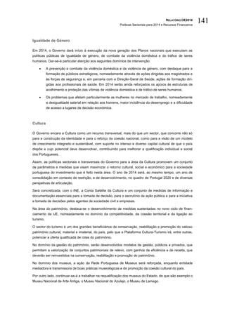 RELATÓRIO OE2014
Políticas Sectoriais para 2014 e Recursos Financeiros
141
Igualdade de Género
Em 2014, o Governo dará início à execução da nova geração dos Planos nacionais que executam as
políticas públicas de igualdade de género, de combate da violência doméstica e do tráfico de seres
humanos. Dar-se-á particular atenção aos seguintes domínios de intervenção:
 A prevenção e combate da violência doméstica e da violência de género, com destaque para a
formação de públicos estratégicos, nomeadamente através de ações dirigidas aos magistrados e
às forças de segurança e, em parceria com a Direção-Geral de Saúde, ações de formação diri-
gidas aos profissionais de saúde. Em 2014 serão ainda reforçados os apoios às estruturas de
acolhimento e proteção das vítimas de violência doméstica e de tráfico de seres humanos;
 Os problemas que afetam particularmente as mulheres no mercado de trabalho, nomeadamente
a desigualdade salarial em relação aos homens, maior incidência do desemprego e a dificuldade
de acesso a lugares de decisão económica.
Cultura
O Governo encara a Cultura como um recurso transversal, mais do que um sector, que concorre não só
para a construção da identidade e para o reforço da coesão nacional, como para a visão de um modelo
de crescimento integrado e sustentável, com suporte no intenso e diverso capital cultural de que o país
dispõe e cujo potencial deve desenvolver, contribuindo para melhorar a qualificação individual e social
dos Portugueses.
Assim, as políticas sectoriais e transversais do Governo para a área da Cultura promovem um conjunto
de parâmetros e medidas que visam maximizar o retorno cultural, social e económico para a sociedade
portuguesa do investimento que é feito nesta área. O ano de 2014 será, ao mesmo tempo, um ano de
consolidação em contexto de restrição, e de desenvolvimento, no quadro de Portugal 2020 e de diversas
perspetivas de articulação.
Será concretizada, com o INE, a Conta Satélite da Cultura e um conjunto de medidas de informação e
documentação essenciais para a tomada de decisão, para o escrutínio da ação pública e para a iniciativa
e tomada de decisões pelos agentes da sociedade civil e empresas.
Na área do património, destaca-se o desenvolvimento de medidas sustentadas no novo ciclo de finan-
ciamento da UE, nomeadamente no domínio da competitividade, da coesão territorial e da ligação ao
turismo.
O sector do turismo é um dos grandes beneficiários da conservação, reabilitação e promoção do valioso
património cultural, material e imaterial, do país, pelo que a Plataforma Cultura-Turismo irá, entre outras,
potenciar a oferta qualificada de rotas do património.
No domínio da gestão do património, serão desenvolvidos modelos de gestão, públicos e privados, que
permitam a valorização de conjuntos patrimoniais de relevo, com ganhos de eficiência e de receita, que
deverão ser reinvestidos na conservação, reabilitação e promoção do património.
No domínio dos museus, a ação da Rede Portuguesa de Museus será reforçada, enquanto entidade
mediadora e transmissora de boas práticas museológicas e de promoção da coesão cultural do país.
Por outro lado, continuar-se-á a trabalhar na requalificação dos museus do Estado, de que são exemplo o
Museu Nacional de Arte Antiga, o Museu Nacional do Azulejo, o Museu de Lamego.
 