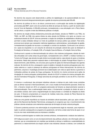 RELATÓRIO OE2014
Políticas Sectoriais para 2014 e Recursos Financeiros
142
No domínio dos arquivos será desenvolvida a política de digitalização e da operacionalidade da nova
plataforma funcional intergovernamental para a gestão de arquivos promovida pela DGLAB.
No domínio da política do livro e da leitura, promover-se-á a continuação das tarefas de digitalização
promovidas pela BNP, assim como de aumento da oferta de serviços da mesma, a partir da recente aber-
tura da Torre de Depósitos. A DGLAB continuará, nomeadamente, a sua articulação com o Plano Nacio-
nal de Leitura, o suporte à rede das bibliotecas públicas e à edição.
No domínio da criação artística diretamente promovida pelo Estado, através do TNDM II e do TNSJ, do
TNSC, da OSP, da CNB, dos apoios diretos às artes através da DGArtes e do apoio ao cinema e ao
audiovisual através do ICA-IP, torna-se premente a criação de condições de estabilidade e eficiência que
permitam a estas entidades reforçar os níveis de qualidade do serviço público que prestam. Para tanto,
promover-se-á sempre que necessário melhorias legislativas e administrativas, racionalização da gestão,
nomeadamente da gestão de recursos e a avaliação e controlo de resultados. Continuará a ser promovi-
do o apoio às orquestras e a um conjunto de estruturas de produção cultural das quais se destacam a
Fundação de Serralves, a Fundação CCB, a Fundação Casa da Música, a Fundação Vieira da Silva.
Continuar-se-á a aposta na internacionalização da cultura e dos criadores portugueses, através de medi-
das articuladas com outras áreas da governação, nomeadamente com a AICEP, o Instituto Camões e o
Turismo de Portugal, seja através da ação direta na promoção externa, seja através do apoio a iniciativas
de terceiros. Nesta área assumem especial relevo a reformulação do projeto Portugal Music Export e o
desenvolvimento, pela DGArtes, de concursos para suporte de ações de internacionalização dos agentes
culturais. No domínio do livro, prosseguirá o apoio à edição e tradução de autores portugueses para mer-
cados externos e o apoio à presença de editoras portuguesas em feiras internacionais. No domínio do
património, arquivos e museologia promover-se-á colaborações com vista ao apoio técnico a governos e
instituições públicas de países de língua portuguesa. No domínio do cinema promover-se-á ações de
divulgação do cinema português contemporâneo, através do ICA,IP e mostras de cinema português atra-
vés da Cinemateca Portuguesa. O Design será área de promoção prioritária no ano de 2014 a nível inter-
nacional.
O cinema e o audiovisual, das principais indústrias culturais e criativas do país, terão novas condições
para se afirmar nacional e internacionalmente, com o novo modelo de financiamento aprovado. Ainda nas
ICC, o Governo iniciará em 2014 um programa estruturado de fomento ao desenvolvimento nacional e
internacionalização. Para a sedimentação deste sector, é fundamental a proteção do direito de autor e
dos direitos conexos, bem como a regulamentação da cópia privada e o combate às violações do direito
de autor. O Governo empreenderá um conjunto de medidas nesta área, através do Plano Nacional de
Combate às violações do Direito de Autor.
Atribui-se uma grande importância ao impacto da atividade cultural associativa, pelo que, após a institui-
ção do Dia Nacional das Bandas Filarmónicas, prosseguirá um programa que visa o reconhecimento das
práticas culturais amadoras como elementos essenciais da formação do tecido cultural português.
O Governo pretende promover uma reformulação do enquadramento legal do mecenato, para implemen-
tação no período subsequente ao programa de ajustamento, de forma a dotar esta forma de apoio à cul-
tura de uma maior atratividade para as empresas e cidadãos.
O Governo pretende legislar na matéria das carreiras artísticas, nomeadamente o estatuto dos bailarinos.
2014 afigura-se assim como um ano de desenvolvimento das políticas culturais e de informação sobre as
mesmas, que se consubstanciam em medidas que tenderão a reforçar a resiliência e sustentabilidade do
património e o desenvolvimento da criação cultural e das indústrias culturais e criativas, num contexto de
 