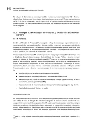 RELATÓRIO OE2014
Políticas Sectoriais para 2014 e Recursos Financeiros
146
Na estrutura de distribuição da despesa por Medidas inscritas no programa orçamental 002 – Governa-
ção e Cultura, destacam-se a Comunicação Social, através do orçamento da RTP, que representa cerca
de 32,1% do total do programa e a área da Cultura, onde se inserem, entre outras entidades, o Fundo de
Fomento Cultural e a Direção-Geral do Património Cultural, que corresponde a 23,8% do total das despe-
sas do programa.
IV.5. Finanças e Administração Pública (P003) e Gestão da Dívida Públi-
ca (P004)
IV.5.1. Políticas
Em 2014, o Ministério de Finanças (MF) prosseguirá o esforço de consolidação orçamental com vista à
sustentabilidade das finanças públicas. Para além das medidas transversais que se exigem no âmbito do
processo de Reforma do Estado, o MF executará também medidas de caráter sectorial. Mais ainda, dará
seguimento ao processo de reorganização do Ministério com vista à racionalização de custos, que por
sua vez contribuirá para o aumento da eficiência dos serviços.
O processo de reorganização do MF constitui apenas uma das ações previstas no Plano Estratégico para
a Criação das Bases Institucionais para a Sustentabilidade das Finanças Públicas – descrito em maior
detalhe no Relatório do Orçamento do Estado para 2013
32
. Insere-se na vertente de capacitação institu-
cional na área de finanças públicas e decorre do reconhecimento, por um lado, de interdependência de
funções entre os serviços e organismos do MF e, por outro, da complexidade e fragmentação do proces-
so orçamental. Assim, com vista a melhorar a eficiência e qualidade dos processos e reforçar o controlo
financeiro, está em curso o desenho e operacionalização de um novo modelo de organização que assen-
ta:
 No reforço da função de definição de política macro-orçamental;
 Na separação entre entidades operacionais e entidades de suporte à política;
 Na centralização das funções de suporte de forma a obter sinergias (gestão financeira, de recur-
sos humanos, compras, património do MF);
 No estabelecimento de mecanismos de coordenação horizontal (reforço da gestão “top-down”);
 Na criação de capacidade técnica e de gestão.
Medidas Transversais
No âmbito da modernização do Estado, serão realizadas medidas transversais com um impacto global de
23,4 milhões de euros. A utilização dos instrumentos de gestão de recursos humanos recentemente cria-
dos permitirá recentrar a atividade operacional do MF nas áreas críticas de atuação sectorial que exigem
trabalhadores cada vez mais qualificados. Assim, a execução do programa de rescisões por mútuo acor-
do para assistentes técnicos e assistentes operacionais e a utilização do sistema de requalificação terão
como objetivo a recomposição técnica dos respetivos organismos. Estas alterações serão conjugadas
32
Anexo A1. Criação das Bases Institucionais para a Sustentabilidade das Finanças Públicas: Plano Estratégico 2013-
2015.
 