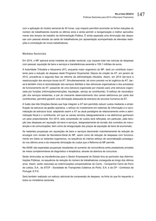 RELATÓRIO OE2014
Políticas Sectoriais para 2014 e Recursos Financeiros
147
com a aplicação do horário semanal de 40 horas, cujo impacto permitirá acomodar as fortes reduções do
número de trabalhadores durante os últimos anos e ainda permitir a reorganização e melhor aproveita-
mento dos tempos de trabalho da Administração Pública. É ainda esperada uma diminuição das despe-
sas com pessoal através da saída de trabalhadores por aposentação acompanhada de elevadas restri-
ções à contratação de novos trabalhadores.
Medidas Sectoriais
Em 2014, o MF aplicará ainda medidas de caráter sectorial, cujo impacto total nas rubricas de despesas
com pessoal, aquisição de bens e serviços e transferências ascende a 109,1 milhões de euros.
A Autoridade Tributária e Aduaneira (AT), enquanto maior organismo do MF, dará um contributo impor-
tante para a redução da despesa deste Programa Orçamental. Depois da criação da AT, em janeiro de
2012, procede-se à segunda fase da reforma da administração tributária. Assim, em 2014 dar-se-á a
reestruturação dos serviços locais da AT. Simultaneamente, tal como previsto na lei orgânica da AT, dar-
se-á também inicio à racionalização dos serviços distritais e das estruturas organizativas e dos processos
de funcionamento da AT, passando de uma estrutura organizada por imposto para uma estrutura organi-
zada por funções (informações/instruções, liquidação, serviço ao contribuinte). O esforço de racionaliza-
ção dos serviços existentes, a par do crescente desenvolvimento dos canais eletrónicos por parte dos
contribuintes, permitirá garantir uma otimização adequada da estrutura de recursos humanos da AT.
A fusão das três Direções-Gerais que hoje integram a AT tem permitido reduzir custos mediante a simpli-
ficação da estrutura de gestão operativa, o reforço do investimento em sistemas de informação e a racio-
nalização da estrutura local, adaptando assim a AT ao atual paradigma de relacionamento entre a admi-
nistração fiscal e o contribuinte, em que os canais remotos (designadamente a via eletrónica) ganharam
um peso preponderante. Em 2014, esta compressão de custos será reforçada, em particular, pela redu-
ção das despesas em aquisição de bens e serviços, designadamente da revisão dos contratos de manu-
tenção e de comunicações, bem como da renegociação dos preços de aquisição de bens de economato.
As restantes poupanças em aquisições de bens e serviços decorrerão maioritariamente da redução de
encargos com rendas da Secretaria-Geral do MF, assim como de redução de despesas com funciona-
mento em todos os restantes organismos, na sequência do intenso esforço de racionalização prossegui-
do nos últimos anos e da crescente otimização de custos que a Reforma do MF permite.
Na ADSE são esperadas poupanças resultantes do aumento da concorrência entre prestadores privados
de meios complementares de diagnóstico e terapêutica, através da abertura de concursos.
Serão diminuídas as transferências para o Sector Empresarial do Estado fora do perímetro das Adminis-
trações Públicas, na sequência da redução do número de trabalhadores conseguida ao longo dos últimos
anos. Assim, serão reduzidas as indemnizações compensatórias da Carris - Companhia Carris de Ferro
de Lisboa, S.A., da STCP - Sociedade de Transportes Coletivos do Porto, S.A. e da CP - Comboios de
Portugal, E.P.E.
Será também realizado um esforço adicional de compressão de despesa, na linha do que foi requerido a
todos os ministérios sectoriais.
 