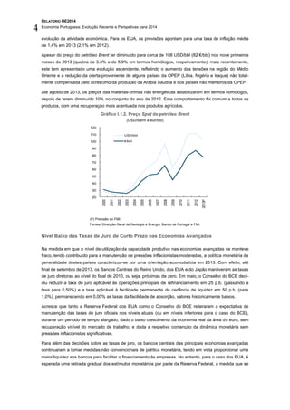 RELATÓRIO OE2014
Economia Portuguesa: Evolução Recente e Perspetivas para 2014
4
evolução da atividade económica. Para os EUA, as previsões apontam para uma taxa de inflação média
de 1,4% em 2013 (2,1% em 2012).
Apesar do preço do petróleo Brent ter diminuído para cerca de 108 USD/bbl (82 €/bbl) nos nove primeiros
meses de 2013 (quebra de 3,3% e de 5,9% em termos homólogos, respetivamente), mais recentemente,
este tem apresentado uma evolução ascendente, refletindo o aumento das tensões na região do Médio
Oriente e a redução da oferta proveniente de alguns países da OPEP (Líbia, Nigéria e Iraque) não total-
mente compensada pelo acréscimo da produção da Arábia Saudita e dos países não membros da OPEP.
Até agosto de 2013, os preços das matérias-primas não energéticas estabilizaram em termos homólogos,
depois de terem diminuído 10% no conjunto do ano de 2012. Este comportamento foi comum a todos os
produtos, com uma recuperação mais acentuada nos produtos agrícolas.
Gráfico I.1.2. Preço Spot do petróleo Brent
(USD/barril e eur/bbl)
(P) Previsão do FMI.
Fontes: Direcção-Geral de Geologia e Energia, Banco de Portugal e FMI.
Nível Baixo das Taxas de Juro de Curto Prazo nas Economias Avançadas
Na medida em que o nível de utilização da capacidade produtiva nas economias avançadas se manteve
fraco, tendo contribuído para a manutenção de pressões inflacionistas moderadas, a política monetária da
generalidade destes países caracterizou-se por uma orientação acomodatícia em 2013. Com efeito, até
final de setembro de 2013, os Bancos Centrais do Reino Unido, dos EUA e do Japão mantiveram as taxas
de juro diretoras ao nível do final de 2010, ou seja, próximas de zero. Em maio, o Conselho do BCE deci-
diu reduzir a taxa de juro aplicável às operações principais de refinanciamento em 25 p.b. (passando a
taxa para 0,50%) e a taxa aplicável à facilidade permanente de cedência de liquidez em 50 p.b. (para
1,0%), permanecendo em 0,00% as taxas da facilidade de absorção, valores historicamente baixos.
Acresce que tanto a Reserva Federal dos EUA como o Conselho do BCE reiteraram a expectativa de
manutenção das taxas de juro oficiais nos níveis atuais (ou em níveis inferiores para o caso do BCE),
durante um período de tempo alargado, dado o baixo crescimento da economia real da área do euro, sem
recuperação visível do mercado de trabalho, e dada a respetiva contenção da dinâmica monetária sem
pressões inflacionistas significativas.
Para além das decisões sobre as taxas de juro, os bancos centrais das principais economias avançadas
continuaram a tomar medidas não convencionais de política monetária, tendo em vista proporcionar uma
maior liquidez aos bancos para facilitar o financiamento às empresas. No entanto, para o caso dos EUA, é
esperada uma retirada gradual dos estímulos monetários por parte da Reserva Federal, à medida que se
20
30
40
50
60
70
80
90
100
110
120
2000
2001
2002
2003
2004
2005
2006
2007
2008
2009
2010
2011
2012
2013P
USD/bbl
€/bbl
 