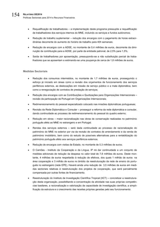 RELATÓRIO OE2014
Políticas Sectoriais para 2014 e Recursos Financeiros
154
 Requalificação de trabalhadores – a implementação deste programa pressupõe a requalificação
de trabalhadores dos serviços internos do MNE, incluindo os serviços e fundos autónomos;
 Redução de trabalho suplementar – redução dos encargos com o pagamento de horas extraor-
dinárias decorrente do aumento do horário de trabalho para 40h semanais;
 Redução de encargos com a ADSE, no montante de 0,4 milhões de euros, decorrente da dimi-
nuição da contribuição para a ADSE, por parte da entidade patronal, de 2,5% para 1,5%;
 Saída de trabalhadores por aposentação, pressupondo-se a não substituição parcial de traba-
lhadores que se aposentam e estimando-se uma poupança de cerca de 1,8 milhões de euros.
Medidas Sectoriais
 Redução dos consumos intermédios, no montante de 1,7 milhões de euros, prosseguindo o
esforço já iniciado em áreas como a revisão dos orçamentos de funcionamento dos serviços
periféricos externos, as deslocações em missão de serviço público e a mala diplomática, bem
como a renegociação de contratos de prestação de serviços;
 Redução dos encargos com as Contribuições e Quotizações para Organizações Internacionais –
revisão da participação de Portugal em Organizações Internacionais;
 Redimensionamento do pessoal especializado colocado nas missões diplomáticas portuguesas;
 Revisão da Rede Diplomática e Consular – prosseguir a reforma da rede diplomática e consular,
dando continuidade ao processo de redimensionamento do pessoal do quadro externo;
 Redução em obras – maior racionalização nas obras de conservação realizadas no património
português afeto ao MNE no estrangeiro e em Portugal;
 Rendas dos serviços externos – será dada continuidade ao processo de racionalização do
património do MNE no exterior por via da revisão de contratos de arrendamento e da venda de
património imobiliário, bem como do estudo de possíveis alternativas para a rentabilização do
património português afeto aos serviços periféricos externos;
 Redução de encargos com visitas de Estado, no montante de 0,3 milhões de euros;
 O Camões - Instituto da Cooperação e da Língua, IP irá dar continuidade a um conjunto de
medidas adicionais de redução da despesa no valor total de 7,8 milhões de euros. Deste mon-
tante, 4 milhões de euros respeitarão à redução de efetivos, dos quais 1 milhão de euros na
área cooperação e 3 milhão de euros no âmbito da reestruturação da rede de ensino do portu-
guês no estrangeiro (rede EPE). Haverá ainda uma redução de 3,5 milhões de euros em medi-
das sectoriais relativas à reestruturação dos projetos de cooperação, que será parcialmente
compensada por outras fontes de financiamento.
 Reestruturação do Instituto de Investigação Científica Tropical (IICT) – concretizar a reestrutura-
ção desta organização, possibilitando a concentração da atividade nas suas próprias competên-
cias basilares, a racionalização e valorização da capacidade de investigação científica, a simpli-
ficação da estrutura e o crescimento das receitas próprias geradas pelo seu funcionamento.
 