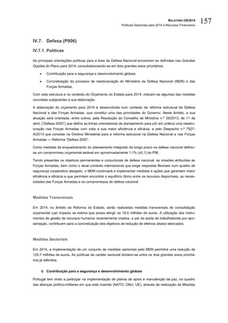 RELATÓRIO OE2014
Políticas Sectoriais para 2014 e Recursos Financeiros
157
IV.7. Defesa (P006)
IV.7.1. Políticas
As principais orientações políticas para a área da Defesa Nacional encontram-se definidas nas Grandes
Opções do Plano para 2014, consubstanciando-se em dois grandes eixos prioritários:
 Contribuição para a segurança e desenvolvimento globais;
 Concretização do processo de reestruturação do Ministério da Defesa Nacional (MDN) e das
Forças Armadas.
Com esta estrutura e no contexto do Orçamento do Estado para 2014, indicam-se algumas das medidas
concretas subjacentes à sua elaboração.
A elaboração do orçamento para 2014 é desenvolvida num contexto de reforma estrutural da Defesa
Nacional e das Forças Armadas, que constitui uma das prioridades do Governo. Neste âmbito, a sua
atuação será orientada, entre outros, pela Resolução do Conselho de Ministros n.º 26/2013, de 11 de
abril, (“Defesa 2020”) que define as linhas orientadoras de planeamento para pôr em prática uma reestru-
turação nas Forças Armadas com vista à sua maior eficiência e eficácia, e pelo Despacho n.º 7527-
A/2013 que consiste na Diretiva Ministerial para a reforma estrutural na Defesa Nacional e nas Forças
Armadas — Reforma “Defesa 2020”.
Como medidas de enquadramento do planeamento integrado de longo prazo na defesa nacional definiu-
se um compromisso orçamental estável em aproximadamente 1,1% (±0,1) do PIB.
Tendo presentes os objetivos permanentes e conjunturais de defesa nacional, as missões atribuídas às
Forças Armadas, bem como o atual contexto internacional que exige respostas flexíveis num quadro de
segurança cooperativo alargado, o MDN continuará a implementar medidas e ações que garantam maior
eficiência e eficácia e que permitam encontrar o equilíbrio ótimo entre os recursos disponíveis, as neces-
sidades das Forças Armadas e os compromissos de defesa nacional.
Medidas Transversais
Em 2014, no âmbito da Reforma do Estado, serão realizadas medidas transversais de consolidação
orçamental cujo impacto se estima que possa atingir os 18,5 milhões de euros. A utilização dos instru-
mentos de gestão de recursos humanos recentemente criados, a par da saída de trabalhadores por apo-
sentação, contribuem para a concretização dos objetivos de redução de efetivos abaixo elencados.
Medidas Sectoriais
Em 2014, a implementação de um conjunto de medidas sectoriais pelo MDN permitirá uma redução de
120,7 milhões de euros. As políticas de caráter sectorial dividem-se entre os dois grandes eixos prioritá-
rios já referidos.
i) Contribuição para a segurança e desenvolvimento globais
Portugal tem vindo a participar na implementação de planos de apoio e manutenção de paz, no quadro
das alianças político-militares em que está inserido (NATO, ONU, UE), através da realização de Missões
 