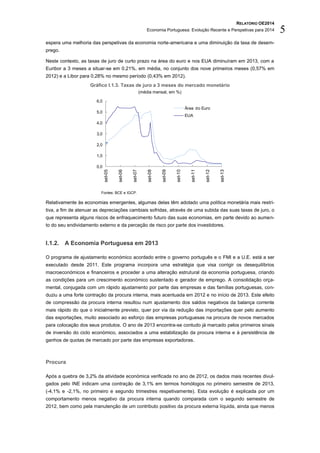 RELATÓRIO OE2014
Economia Portuguesa: Evolução Recente e Perspetivas para 2014 5
espera uma melhoria das perspetivas da economia norte-americana e uma diminuição da taxa de desem-
prego.
Neste contexto, as taxas de juro de curto prazo na área do euro e nos EUA diminuíram em 2013, com a
Euribor a 3 meses a situar-se em 0,21%, em média, no conjunto dos nove primeiros meses (0,57% em
2012) e a Libor para 0,28% no mesmo período (0,43% em 2012).
Gráfico I.1.3. Taxas de juro a 3 meses do mercado monetário
(média mensal, em %)
Fontes: BCE e IGCP.
Relativamente às economias emergentes, algumas delas têm adotado uma política monetária mais restri-
tiva, a fim de atenuar as depreciações cambiais sofridas, através de uma subida das suas taxas de juro, o
que representa alguns riscos de enfraquecimento futuro das suas economias, em parte devido ao aumen-
to do seu endividamento externo e da perceção de risco por parte dos investidores.
I.1.2. A Economia Portuguesa em 2013
O programa de ajustamento económico acordado entre o governo português e o FMI e a U.E. está a ser
executado desde 2011. Este programa incorpora uma estratégia que visa corrigir os desequilíbrios
macroeconómicos e financeiros e proceder a uma alteração estrutural da economia portuguesa, criando
as condições para um crescimento económico sustentado e gerador de emprego. A consolidação orça-
mental, conjugada com um rápido ajustamento por parte das empresas e das famílias portuguesas, con-
duziu a uma forte contração da procura interna, mais acentuada em 2012 e no início de 2013. Este efeito
de compressão da procura interna resultou num ajustamento dos saldos negativos da balança corrente
mais rápido do que o inicialmente previsto, quer por via da redução das importações quer pelo aumento
das exportações, muito associado ao esforço das empresas portuguesas na procura de novos mercados
para colocação dos seus produtos. O ano de 2013 encontra-se contudo já marcado pelos primeiros sinais
de inversão do ciclo económico, associados a uma estabilização da procura interna e à persistência de
ganhos de quotas de mercado por parte das empresas exportadoras.
Procura
Após a quebra de 3,2% da atividade económica verificada no ano de 2012, os dados mais recentes divul-
gados pelo INE indicam uma contração de 3,1% em termos homólogos no primeiro semestre de 2013,
(-4,1% e -2,1%, no primeiro e segundo trimestres respetivamente). Esta evolução é explicada por um
comportamento menos negativo da procura interna quando comparada com o segundo semestre de
2012, bem como pela manutenção de um contributo positivo da procura externa líquida, ainda que menos
0,0
1,0
2,0
3,0
4,0
5,0
6,0
set-05
set-06
set-07
set-08
set-09
set-10
set-11
set-12
set-13
Área do Euro
EUA
 
