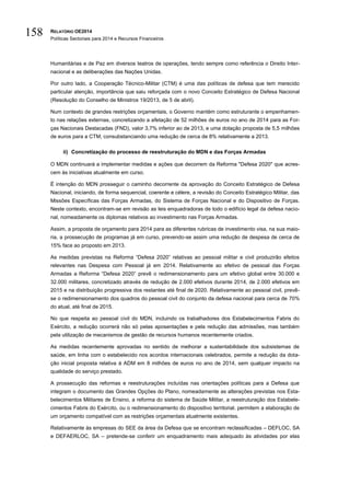 RELATÓRIO OE2014
Políticas Sectoriais para 2014 e Recursos Financeiros
158
Humanitárias e de Paz em diversos teatros de operações, tendo sempre como referência o Direito Inter-
nacional e as deliberações das Nações Unidas.
Por outro lado, a Cooperação Técnico-Militar (CTM) é uma das políticas de defesa que tem merecido
particular atenção, importância que saiu reforçada com o novo Conceito Estratégico de Defesa Nacional
(Resolução do Conselho de Ministros 19/2013, de 5 de abril).
Num contexto de grandes restrições orçamentais, o Governo mantém como estruturante o empenhamen-
to nas relações externas, concretizando a afetação de 52 milhões de euros no ano de 2014 para as For-
ças Nacionais Destacadas (FND), valor 3,7% inferior ao de 2013, e uma dotação proposta de 5,5 milhões
de euros para a CTM, consubstanciando uma redução de cerca de 8% relativamente a 2013.
ii) Concretização do processo de reestruturação do MDN e das Forças Armadas
O MDN continuará a implementar medidas e ações que decorrem da Reforma "Defesa 2020" que acres-
cem às iniciativas atualmente em curso.
É intenção do MDN prosseguir o caminho decorrente da aprovação do Conceito Estratégico de Defesa
Nacional, iniciando, de forma sequencial, coerente e célere, a revisão do Conceito Estratégico Militar, das
Missões Específicas das Forças Armadas, do Sistema de Forças Nacional e do Dispositivo de Forças.
Neste contexto, encontram-se em revisão as leis enquadradoras de todo o edifício legal da defesa nacio-
nal, nomeadamente os diplomas relativos ao investimento nas Forças Armadas.
Assim, a proposta de orçamento para 2014 para as diferentes rubricas de investimento visa, na sua maio-
ria, a prossecução de programas já em curso, prevendo-se assim uma redução de despesa de cerca de
15% face ao proposto em 2013.
As medidas previstas na Reforma “Defesa 2020” relativas ao pessoal militar e civil produzirão efeitos
relevantes nas Despesa com Pessoal já em 2014. Relativamente ao efetivo de pessoal das Forças
Armadas a Reforma “Defesa 2020” prevê o redimensionamento para um efetivo global entre 30.000 e
32.000 militares, concretizado através de redução de 2.000 efetivos durante 2014, de 2.000 efetivos em
2015 e na distribuição progressiva dos restantes até final de 2020. Relativamente ao pessoal civil, prevê-
se o redimensionamento dos quadros do pessoal civil do conjunto da defesa nacional para cerca de 70%
do atual, até final de 2015.
No que respeita ao pessoal civil do MDN, incluindo os trabalhadores dos Estabelecimentos Fabris do
Exército, a redução ocorrerá não só pelas aposentações e pela redução das admissões, mas também
pela utilização de mecanismos de gestão de recursos humanos recentemente criados.
As medidas recentemente aprovadas no sentido de melhorar a sustentabilidade dos subsistemas de
saúde, em linha com o estabelecido nos acordos internacionais celebrados, permite a redução da dota-
ção inicial proposta relativa à ADM em 8 milhões de euros no ano de 2014, sem qualquer impacto na
qualidade do serviço prestado.
A prossecução das reformas e reestruturações incluídas nas orientações políticas para a Defesa que
integram o documento das Grandes Opções do Plano, nomeadamente as alterações previstas nos Esta-
belecimentos Militares de Ensino, a reforma do sistema de Saúde Militar, a reestruturação dos Estabele-
cimentos Fabris do Exército, ou o redimensionamento do dispositivo territorial, permitem a elaboração de
um orçamento compatível com as restrições orçamentais atualmente existentes.
Relativamente às empresas do SEE da área da Defesa que se encontram reclassificadas – DEFLOC, SA
e DEFAERLOC, SA – pretende-se conferir um enquadramento mais adequado às atividades por elas
 