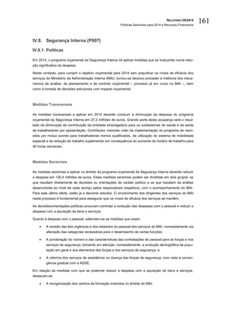 RELATÓRIO OE2014
Políticas Sectoriais para 2014 e Recursos Financeiros
161
IV.8. Segurança Interna (P007)
IV.8.1. Políticas
Em 2014, o programa orçamental da Segurança Interna irá aplicar medidas que se traduzirão numa redu-
ção significativa da despesa.
Neste contexto, para cumprir o objetivo orçamental para 2014 sem prejudicar os níveis de eficácia dos
serviços do Ministério da Administração Interna (MAI), tornou-se decisivo proceder à melhoria dos meca-
nismos de análise, de planeamento e de controlo orçamental – processo já em curso no MAI –, bem
como à tomada de decisões estruturais com impacto orçamental.
Medidas Transversais
As medidas transversais a aplicar em 2014 deverão conduzir à diminuição da despesa do programa
orçamental da Segurança Interna em 27,2 milhões de euros. Grande parte desta poupança será o resul-
tado da diminuição da contribuição da entidade empregadora para os subsistemas de saúde e da saída
de trabalhadores por aposentação. Contributos menores virão da implementação do programa de resci-
sões por mútuo acordo para trabalhadores menos qualificados, da utilização do sistema de mobilidade
especial e da redução de trabalho suplementar em consequência do aumento do horário de trabalho para
40 horas semanais.
Medidas Sectoriais
As medidas sectoriais a aplicar no âmbito do programa orçamental da Segurança Interna deverão reduzir
a despesa em 130,4 milhões de euros. Estas medidas sectoriais podem ser divididas em dois grupos: as
que resultam diretamente de decisões ou orientações de caráter político e as que resultam da análise
desenvolvida ao nível de cada serviço pelos responsáveis respetivos, com o acompanhamento do MAI.
Para este último efeito, estão já a decorrer estudos. O envolvimento dos dirigentes dos serviços do MAI
neste processo é fundamental para assegurar que os níveis de eficácia dos serviços se mantêm.
As decisões/orientações políticas procuram controlar a evolução das despesas com o pessoal e reduzir a
despesa com a aquisição de bens e serviços.
Quanto à despesa com o pessoal, salientam-se as medidas que visam:
 A revisão das leis orgânicas e dos estatutos do pessoal dos serviços do MAI, nomeadamente via
alteração das categorias necessárias para o desempenho de certas funções;
 A ponderação do número e das características das contratações de pessoal para as forças e nos
serviços de segurança, tomando em atenção, nomeadamente, a evolução demográfica da popu-
lação em geral e dos elementos das forças e dos serviços de segurança; e
 A reforma dos serviços de assistência na doença das forças de segurança, com vista à conver-
gência gradual com a ADSE.
Em relação às medidas com que se pretende reduzir a despesa com a aquisição de bens e serviços,
destacam-se:
 A reorganização dos centros de formação inseridos no âmbito do MAI;
 