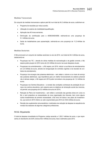 RELATÓRIO OE2014
Políticas Sectoriais para 2014 e Recursos Financeiros
165
Medidas Transversais
Do conjunto de medidas transversais a aplicar pelo MJ num total de 24,2 milhões de euros, sublinham-se:
 Programa de rescisões por mútuo acordo;
 Utilização do sistema de mobilidade/requalificação;
 Aplicação das 40 horas semanais;
 Diminuição da contribuição para a ADSE/SAD/ADM, estimando-se uma poupança de
5,1 milhões de euros;
 Saída de trabalhadores para aposentação, estimando-se uma poupança de 11,2 milhões de
euros.
Medidas Sectoriais
O MJ promoverá um conjunto de medidas sectoriais no ano de 2014, num total de 64,3 milhões de euros,
destacando-se:
 Poupanças nas TIC – através de várias medidas de racionalização e de gestão corrente, o MJ
espera poder poupar em 2014 cerca de 2,6 milhões de euros nas suas despesas anuais;
 Poupanças nos arrendamentos – o MJ espera, em 2014, reduzir a sua fatura de arrendamentos
em 2,5 milhões de euros, através de renegociação de contratos vigentes e da rescisão de con-
tratos de arrendamento;
 Poupança nos encargos das pulseiras eletrónicas – sem afetar o volume e os níveis de serviço
das pulseiras eletrónicas, cuja importância para um melhor funcionamento do sistema prisional
não é demais realçar, o MJ espera em 2014 poder concretizar uma poupança de 1,2 milhões de
euros;
 Poupanças nos Centros Educativos – a revisão das condições contratuais de prestação de ser-
viços nos centros educativos, sem prejuízo para os objetivos da reinserção social dos menores,
irá permitir uma poupança de 0,5 milhões de euros em 2014;
 Redução do Plano de Investimentos – sem afetar a conclusão das grandes obras em curso no
MJ, e sem prejudicar as necessidades da nova organização dos tribunais, bem como alguns
outros investimentos de primeira necessidade, o MJ reviu em baixa o seu plano de investimen-
tos, que será em 2014 inferior ao valor orçamentado para 2013 em 38,6 milhões de euros;
 Revisão dos suplementos remuneratórios: é estimada uma redução da despesa na sequência da
revisão dos estatutos de algumas categorias profissionais.
IV.9.2. Orçamento
O total da despesa consolidada do Programa Justiça ascende a 1.303,7 milhões de euros, o que repre-
senta um decréscimo de 6,8% (menos 95,4 milhões de euros), face à estimativa para 2013.
 