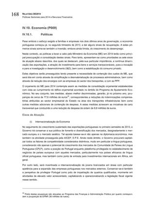 RELATÓRIO OE2014
Políticas Sectoriais para 2014 e Recursos Financeiros
168
IV.10. Economia (P009)
IV.10.1. Políticas
Pese embora o esforço exigido a famílias e empresas nos dois últimos anos de governação, a economia
portuguesa começou já, no segundo trimestre de 2013, a dar alguns sinais de recuperação. A estes pri-
meiros sinais soma-se também a inversão, embora ainda tímida, do crescimento do desemprego.
Neste contexto, as políticas a levar a cabo pelo Ministério da Economia (ME) em 2014 terão como princi-
pal preocupação a consolidação destes sinais. Para tanto, apresentam-se como prioridades os sete eixos
de atuação abaixo descritos, dos quais se destacam, pela sua particular importância, a contínua dinami-
zação das exportações, a atração de investimento para bens e serviços transacionáveis, para a inovação
e para a investigação e desenvolvimento (I&D), bem como a estabilização do consumo privado.
Estes objetivos serão prosseguidos tendo presente a necessidade de contenção dos custos do ME, que
será tida em conta através da simplificação e desmaterialização de processos administrativos, bem como
através da redução dos encargos com as empresas do sector dos transportes, e com as PPP.
O orçamento do ME para 2014 contempla assim as medidas de consolidação orçamental estabelecidas
com vista ao cumprimento do défice orçamental acordado no âmbito do Programa de Ajustamento Eco-
nómico. No seu conjunto, tais medidas, abaixo melhor discriminadas, gerarão, já no próximo ano, pou-
panças de cerca de 77,6 milhões de euros
33
, correspondentes a reduções de indemnizações compensa-
tórias atribuídas ao sector empresarial do Estado na área dos transportes infraestruturas bem como
outras medidas adicionais de contenção de despesa. A estas medidas acrescem as iniciativas de cariz
transversal que conduzirão a uma redução de despesa da ordem de 8,8 milhões de euros.
Eixos de Atuação
(i) Internacionalização da Economia
No seguimento do crescimento sustentado das exportações portuguesas no primeiro semestre de 2013, o
Governo irá conservar a sua política de fomento e diversificação dos mercados, designadamente o mer-
cado europeu e o mercado asiático. Tal aposta basear-se-á não apenas na diplomacia económica, mas
também na atividade prosseguida pela AICEP, E.P.E. Ainda neste âmbito, o Governo procurará capitali-
zar todos os fatores de competitividade considerados distintivos, muito em particular a língua portuguesa,
considerando não apenas o potencial de crescimento dos mercados da Comunidade de Países de Língua
Portuguesa (CPLP), como a posição de Portugal enquanto plataforma privilegiada no estabelecimento de
negócios de países europeus com aqueles mercados, particularmente nos países africanos de língua
oficial portuguesa, mas também como porta de entrada para investimentos internacionais em África, em
geral.
Por outro lado, será incentivada a internacionalização de jovens licenciados em áreas com particular
apetência para a expansão das empresas portuguesas nos mercados externos. Conservar-se-á também
a perspetiva de privilegiar Portugal como polo de impatriação de quadros qualificados, mormente em
atividades de elevado valor acrescentado, capitalizando e operacionalizando a legislação fiscal vigente
nesse sentido.
33
Parte destas poupanças são alocadas ao Programa das Finanças e Administração Pública por quanto correspon-
dem a poupanças de EPNR (36 milhões de rueos).
 