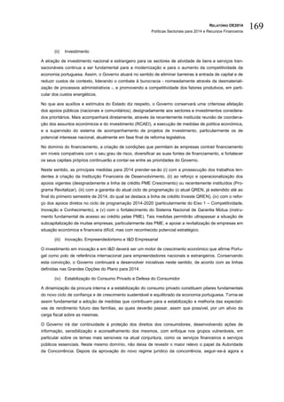 RELATÓRIO OE2014
Políticas Sectoriais para 2014 e Recursos Financeiros
169
(ii) Investimento
A atração de investimento nacional e estrangeiro para os sectores de atividade de bens e serviços tran-
sacionáveis continua a ser fundamental para a modernização e para o aumento da competitividade da
economia portuguesa. Assim, o Governo atuará no sentido de eliminar barreiras à entrada de capital e de
reduzir custos de contexto, liderando o combate à burocracia - nomeadamente através da desmateriali-
zação de processos administrativos -, e promovendo a competitividade dos fatores produtivos, em parti-
cular dos custos energéticos.
No que aos auxílios e estímulos do Estado diz respeito, o Governo conservará uma criteriosa afetação
dos apoios públicos (nacionais e comunitários), designadamente aos sectores e investimentos considera-
dos prioritários. Mais acompanhará diretamente, através da recentemente instituída reunião de coordena-
ção dos assuntos económicos e do investimento (RCAEI), a execução de medidas de política económica,
e a supervisão do sistema de acompanhamento de projetos de investimento, particularmente os de
potencial interesse nacional, atualmente em fase final de reforma legislativa.
No domínio do financiamento, a criação de condições que permitam às empresas contrair financiamento
em níveis compatíveis com o seu grau de risco, diversificar as suas fontes de financiamento, e fortalecer
os seus capitais próprios continuarão a contar-se entre as prioridades do Governo.
Neste sentido, as principais medidas para 2014 prender-se-ão (i) com a prossecução dos trabalhos ten-
dentes à criação da Instituição Financeira de Desenvolvimento, (ii) ao reforço e operacionalização dos
apoios vigentes (designadamente a linha de crédito PME Crescimento) ou recentemente instituídos (Pro-
grama Revitalizar), (iii) com a garantia do atual ciclo de programação (o atual QREN, já estendido até ao
final do primeiro semestre de 2014, do qual se destaca a linha de crédito Investe QREN), (iv) com o refor-
ço dos apoios diretos no ciclo de programação 2014-2020 (particularmente do Eixo 1 – Competitividade,
Inovação e Conhecimento), e (v) com o fortalecimento do Sistema Nacional de Garantia Mútua (instru-
mento fundamental de acesso ao crédito pelas PME). Tais medidas permitirão ultrapassar a situação de
subcapitalização de muitas empresas, particularmente das PME, e apoiar a revitalização de empresas em
situação económica e financeira difícil, mas com reconhecido potencial estratégico.
(iii) Inovação, Empreendedorismo e I&D Empresarial
O investimento em inovação e em I&D deverá ser um motor de crescimento económico que afirme Portu-
gal como polo de referência internacional para empreendedores nacionais e estrangeiros. Conservando
esta convicção, o Governo continuará a desenvolver iniciativas neste sentido, de acordo com as linhas
definidas nas Grandes Opções do Plano para 2014.
(iv) Estabilização do Consumo Privado e Defesa do Consumidor
A dinamização da procura interna e a estabilização do consumo privado constituem pilares fundamentais
do novo ciclo de confiança e de crescimento sustentável e equilibrado da economia portuguesa. Torna-se
assim fundamental a adoção de medidas que contribuam para a estabilização e melhoria das expectati-
vas de rendimento futuro das famílias, as quais deverão passar, assim que possível, por um alívio da
carga fiscal sobre as mesmas.
O Governo irá dar continuidade à proteção dos direitos dos consumidores, desenvolvendo ações de
informação, sensibilização e aconselhamento dos mesmos, com enfoque nos grupos vulneráveis, em
particular sobre os temas mais sensíveis na atual conjuntura, como os serviços financeiros e serviços
públicos essenciais. Neste mesmo domínio, não deixa de revestir o maior relevo o papel da Autoridade
da Concorrência. Depois da aprovação do novo regime jurídico da concorrência, seguir-se-á agora a
 