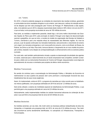 RELATÓRIO OE2014
Políticas Sectoriais para 2014 e Recursos Financeiros
171
(vii) Turismo
Em 2014, o Governo pretende assegurar as condições de crescimento das receitas turísticas, garantindo
a continuidade dos bons resultados atingidos no ano anterior, sem descurar o esforço de redução estrutu-
ral de despesa que tem sido prosseguido pelo Turismo de Portugal, IP. Relativamente a este aspeto,
aliás, é de salientar que em 2014 a despesa orçamentada deste instituto é 30% inferior à do ano de 2011,
o que se traduz numa poupança acumulada de cerca de 100 milhões de euros.
Para tanto, as medidas a implementar passarão, desde logo, e tal como melhor discriminado nas Gran-
des Opções do Plano para 2014, pela promoção do destino Portugal numa lógica de desconcentração
sazonal e geográfica, em que se inclui, a revisão do modelo de organização das Escolas de Hotelaria e
Turismo, orientando-o para uma resposta eficaz às necessidades das diferentes regiões. Ao nível da
procura, a par da aposta continuada nos mercados tradicionais, será promovido o crescimento do turismo
com origem nos mercados emergentes e com novos perfis de consumo, como os do Brasil, da Rússia, da
Polónia, da China ou da Índia. Para tanto, torna-se decisivo o lançamento de um novo modelo de promo-
ção turística, baseado numa relação de corresponsabilização e cofinanciamento entre os sectores público
e privado.
Por outro lado, será também particularmente vincada a aposta na desoneração da atividade dos agentes
do sector, essencial para o desenvolvimento de um tecido empresarial mais competitivo, também contan-
do para o efeito com os instrumentos financeiros do Turismo de Portugal, reequacionados numa lógica de
aproveitamento de recursos e orientados para projetos de efetivo mérito económico.
Medidas Transversais
No sentido de contribuir para a racionalização da Administração Pública, o Ministério da Economia irá
redimensionar os seus quadros de pessoal, bem como promover a recomposição funcional dos seus
trabalhadores face às suas novas exigências.
Assim, foi implementado, ainda em 2013, o programa de rescisões por mútuo acordo para os trabalhado-
res menos qualificados, com poupanças estimadas em 2014 de cerca de 1,2 milhões de euros.
Será ainda utilizado o sistema de mobilidade especial de trabalhadores da Administração Pública, o que
permitirá gerar uma poupança estimada em cerca de 2,9 milhões de euros.
Adicionalmente, serão implementadas medidas de carácter transversal adicionais de contenção de des-
pesa o que permitirá uma poupança total de cerca de 8,8 milhões de euros.
Medidas Sectoriais
As medidas sectoriais, por seu lado, irão incidir sobre as empresas públicas reclassificadas da área dos
transportes, e é esperada uma poupança total, em 2014, de cerca de 41,6 milhões de euros. Tais medi-
das encontram-se acima devidamente identificadas, no subcapítulo (vi) Infraestruturas, Transportes e
Comunicações.
 