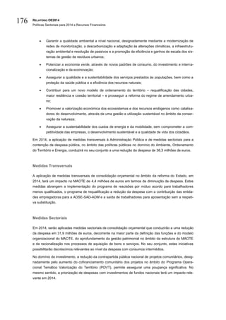RELATÓRIO OE2014
Políticas Sectoriais para 2014 e Recursos Financeiros
176
 Garantir a qualidade ambiental a nível nacional, designadamente mediante a modernização de
redes de monitorização, a descarbonização e adaptação às alterações climáticas, a infraestrutu-
ração ambiental e resolução de passivos e a promoção da eficiência e ganhos de escala dos sis-
temas de gestão de resíduos urbanos;
 Potenciar a economia verde, através de novos padrões de consumo, do investimento e interna-
cionalização e da ecoinovação;
 Assegurar a qualidade e a sustentabilidade dos serviços prestados às populações, bem como a
proteção da saúde pública e a eficiência dos recursos naturais;
 Contribuir para um novo modelo de ordenamento do território – requalificação das cidades,
maior resiliência e coesão territorial – e prosseguir a reforma do regime de arrendamento urba-
no;
 Promover a valorização económica dos ecossistemas e dos recursos endógenos como catalisa-
dores do desenvolvimento, através de uma gestão e utilização sustentável no âmbito da conser-
vação da natureza;
 Assegurar a sustentabilidade dos custos de energia e da mobilidade, sem comprometer a com-
petitividade das empresas, o desenvolvimento sustentável e a qualidade de vida dos cidadãos.
Em 2014, a aplicação de medidas transversais à Administração Pública e de medidas sectoriais para a
contenção da despesa pública, no âmbito das políticas públicas no domínio do Ambiente, Ordenamento
do Território e Energia, conduzirá no seu conjunto a uma redução da despesa de 36,3 milhões de euros.
Medidas Transversais
A aplicação de medidas transversais de consolidação orçamental no âmbito da reforma do Estado, em
2014, terá um impacto no MAOTE de 4,4 milhões de euros em termos de diminuição de despesa. Estas
medidas abrangem a implementação do programa de rescisões por mútuo acordo para trabalhadores
menos qualificados, o programa de requalificação a redução da despesa com a contribuição das entida-
des empregadoras para a ADSE-SAD-ADM e a saída de trabalhadores para aposentação sem a respeti-
va substituição.
Medidas Sectoriais
Em 2014, serão aplicadas medidas sectoriais de consolidação orçamental que conduzirão a uma redução
da despesa em 31,9 milhões de euros, decorrente na maior parte da definição das funções e do modelo
organizacional do MAOTE, do aprofundamento da gestão patrimonial no âmbito da estrutura do MAOTE
e da racionalização nos processos de aquisição de bens e serviços. No seu conjunto, estas iniciativas
possibilitarão decréscimos relevantes ao nível da despesa com consumos intermédios.
No domínio do investimento, a redução da contrapartida pública nacional de projetos comunitários, desig-
nadamente pelo aumento do cofinanciamento comunitário dos projetos no âmbito do Programa Opera-
cional Temático Valorização do Território (POVT), permite assegurar uma poupança significativa. No
mesmo sentido, a priorização de despesas com investimentos de fundos nacionais terá um impacto rele-
vante em 2014.
 