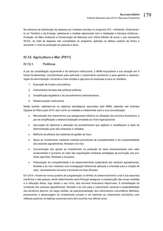RELATÓRIO OE2014
Políticas Sectoriais para 2014 e Recursos Financeiros
179
Na estrutura de distribuição da despesa por medidas inscritas no programa 010 – Ambiente, Ordenamen-
to do Território e da Energia, salienta-se a medida relacionada com a Habitação e Serviços Coletivos -
Proteção, do Meio Ambiente e Conservação da Natureza com 335,8 milhões de euros o que representa
50,5%, do total da despesa não consolidada do programa, aplicada na defesa costeira de forma a
aumentar o nível de protecção de pessoas e bens.
IV.12. Agricultura e Mar (P011)
IV.12.1. Políticas
A par da consolidação orçamental e da estrutura institucional, o MAM enquadrará a sua atuação em 4
linhas fundamentais, incontornáveis para estimular o crescimento económico e para garantir a reestrutu-
ração da administração, tornando-a mais simples e ágil para as empresas e para os cidadãos:
1. Execução de fundos comunitários;
2. Instrumentos de base das políticas públicas;
3. Simplificação legislativa e de procedimentos administrativos;
4. Reestruturação institucional.
Neste sentido, salientam-se os objetivos estratégicos assumidos pelo MAM, patentes nas Grandes
Opções do Plano para 2014, bem como as medidas a implementar para a sua concretização:
 Manutenção dos mecanismos que asseguraram eficácia na utilização dos recursos financeiros, a
par da simplificação e desburocratização encetada ao nível organizacional;
 Aprovação de diplomas e alteração de procedimentos que agilizem e simplifiquem a ação da
Administração junto das empresas e cidadãos;
 Melhoria da eficácia dos sistemas de gestão de risco;
 Apoio ao investimento mediante medidas promotoras da competitividade e da sustentabilidade
dos sectores agroalimentar, florestal e do mar;
 Concentração dos apoios ao investimento na produção de bens transacionáveis com valor
acrescentado e aumento do valor das exportações mediante estratégias de promoção dos pro-
dutos agrícolas, florestais e da pesca;
 Potenciação da competitividade e do desenvolvimento sustentável dos sectores agroalimentar,
florestal e do mar mediante uma investigação fortemente aplicada e orientada para a criação de
valor, racionalizando recursos e tornando-os mais eficazes.
Em 2014, iniciam-se novos quadros de programação no âmbito do desenvolvimento rural e dos assuntos
marítimos e das pescas, sendo determinante para Portugal assegurar a prossecução das novas medidas
e a utilização eficaz, logo desde o seu início, dos recursos financeiros disponíveis. A consolidação do
contributo dos sectores agroalimentar, florestal e do mar para o crescimento nacional e sustentabilidade
dos territórios decorre, em larga medida, da operacionalização dos instrumentos comunitários definidos,
promovendo a alavancagem do investimento privado e um estímulo ao crescimento económico com
reflexos positivos na balança comercial como tem ocorrido nos últimos anos.
 