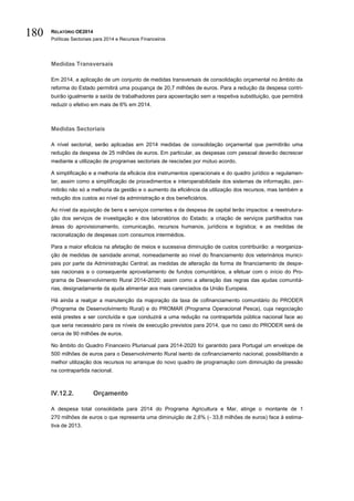 RELATÓRIO OE2014
Políticas Sectoriais para 2014 e Recursos Financeiros
180
Medidas Transversais
Em 2014, a aplicação de um conjunto de medidas transversais de consolidação orçamental no âmbito da
reforma do Estado permitirá uma poupança de 20,7 milhões de euros. Para a redução da despesa contri-
buirão igualmente a saída de trabalhadores para aposentação sem a respetiva substituição, que permitirá
reduzir o efetivo em mais de 6% em 2014.
Medidas Sectoriais
A nível sectorial, serão aplicadas em 2014 medidas de consolidação orçamental que permitirão uma
redução da despesa de 25 milhões de euros. Em particular, as despesas com pessoal deverão decrescer
mediante a utilização de programas sectoriais de rescisões por mútuo acordo.
A simplificação e a melhoria da eficácia dos instrumentos operacionais e do quadro jurídico e regulamen-
tar, assim como a simplificação de procedimentos e interoperabilidade dos sistemas de informação, per-
mitirão não só a melhoria da gestão e o aumento da eficiência da utilização dos recursos, mas também a
redução dos custos ao nível da administração e dos beneficiários.
Ao nível da aquisição de bens e serviços correntes e da despesa de capital terão impactos: a reestrutura-
ção dos serviços de investigação e dos laboratórios do Estado; a criação de serviços partilhados nas
áreas do aprovisionamento, comunicação, recursos humanos, jurídicos e logística; e as medidas de
racionalização de despesas com consumos intermédios.
Para a maior eficácia na afetação de meios e sucessiva diminuição de custos contribuirão: a reorganiza-
ção de medidas de sanidade animal, nomeadamente ao nível do financiamento dos veterinários munici-
pais por parte da Administração Central; as medidas de alteração da forma de financiamento de despe-
sas nacionais e o consequente aproveitamento de fundos comunitários, a efetuar com o início do Pro-
grama de Desenvolvimento Rural 2014-2020; assim como a alteração das regras das ajudas comunitá-
rias, designadamente da ajuda alimentar aos mais carenciados da União Europeia.
Há ainda a realçar a manutenção da majoração da taxa de cofinanciamento comunitário do PRODER
(Programa de Desenvolvimento Rural) e do PROMAR (Programa Operacional Pesca), cuja negociação
está prestes a ser concluída e que conduzirá a uma redução na contrapartida pública nacional face ao
que seria necessário para os níveis de execução previstos para 2014, que no caso do PRODER será de
cerca de 90 milhões de euros.
No âmbito do Quadro Financeiro Plurianual para 2014-2020 foi garantido para Portugal um envelope de
500 milhões de euros para o Desenvolvimento Rural isento de cofinanciamento nacional, possibilitando a
melhor utilização dos recursos no arranque do novo quadro de programação com diminuição da pressão
na contrapartida nacional.
IV.12.2. Orçamento
A despesa total consolidada para 2014 do Programa Agricultura e Mar, atinge o montante de 1
270 milhões de euros o que representa uma diminuição de 2,6% (- 33,8 milhões de euros) face à estima-
tiva de 2013.
 