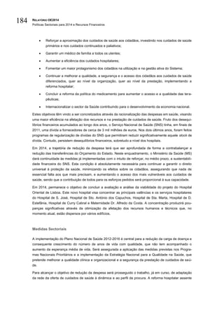 RELATÓRIO OE2014
Políticas Sectoriais para 2014 e Recursos Financeiros
184
 Reforçar a aproximação dos cuidados de saúde aos cidadãos, investindo nos cuidados de saúde
primários e nos cuidados continuados e paliativos;
 Garantir um médico de família a todos os utentes;
 Aumentar a eficiência dos cuidados hospitalares;
 Fomentar um maior protagonismo dos cidadãos na utilização e na gestão ativa do Sistema;
 Continuar a melhorar a qualidade, a segurança e o acesso dos cidadãos aos cuidados de saúde
diferenciados, quer ao nível da organização, quer ao nível da prestação, implementando a
reforma hospitalar;
 Concluir a reforma da política do medicamento para aumentar o acesso e a qualidade das tera-
pêuticas;
 Internacionalizar o sector da Saúde contribuindo para o desenvolvimento da economia nacional.
Estes objetivos têm vindo a ser concretizados através da racionalização das despesas em saúde, visando
uma maior eficiência na afetação dos recursos e na prestação de cuidados de saúde. Fruto dos desequi-
líbrios financeiros acumulados ao longo dos anos, o Serviço Nacional de Saúde (SNS) tinha, em finais de
2011, uma dívida a fornecedores de cerca de 3 mil milhões de euros. Nos dois últimos anos, foram feitos
programas de regularização de dívidas do SNS que permitiram reduzir significativamente aquele stock de
dívida. Contudo, persistem desequilíbrios financeiros, sobretudo a nível dos hospitais.
Em 2014, a trajetória de redução da despesa terá que ser aprofundada de forma a contrabalançar a
redução das transferências do Orçamento do Estado. Neste enquadramento, o Ministério da Saúde (MS)
dará continuidade às medidas já implementadas com o intuito de reforçar, no médio prazo, a sustentabili-
dade financeira do SNS. Esta condição é absolutamente necessária para continuar a garantir o direito
universal à proteção da saúde, minimizando os efeitos sobre os cidadãos, assegurando que nada de
essencial falta aos que mais precisam, e aumentando o acesso dos mais vulneráveis aos cuidados de
saúde, sendo que a contribuição de todos para os esforços pedidos será proporcional à sua capacidade.
Em 2014, permanece o objetivo de concluir a avaliação e análise da viabilidade do projeto do Hospital
Oriental de Lisboa. Este novo hospital visa concentrar as principais valências e os serviços hospitalares
do Hospital de S. José, Hospital de Sto. António dos Capuchos, Hospital de Sta. Marta, Hospital de D.
Estefânia, Hospital de Curry Cabral e Maternidade Dr. Alfredo da Costa. A concentração produzirá pou-
panças significativas através da otimização da afetação dos recursos humanos e técnicos que, no
momento atual, estão dispersos por vários edifícios.
Medidas Sectoriais
A implementação do Plano Nacional de Saúde 2012-2016 é central para a redução da carga de doença e
consequente crescimento do número de anos de vida com qualidade, que não tem acompanhado o
aumento da esperança média de vida. Será assegurada a aplicação das medidas previstas nos Progra-
mas Nacionais Prioritários e a implementação da Estratégia Nacional para a Qualidade na Saúde, que
pretende melhorar a qualidade clínica e organizacional e a segurança da prestação de cuidados de saú-
de.
Para alcançar o objetivo de redução da despesa será prosseguido o trabalho, já em curso, de adaptação
da rede da oferta de cuidados de saúde à dinâmica e ao perfil da procura. A reforma hospitalar assente
 