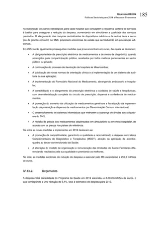 RELATÓRIO OE2014
Políticas Sectoriais para 2014 e Recursos Financeiros
185
na elaboração de planos estratégicos para cada hospital que consagrem a respetiva carteira de serviços
é basilar para assegurar a redução da despesa, aumentando em simultâneo a qualidade dos serviços
prestados. O alargamento das compras centralizadas de dispositivos médicos e de outros bens e servi-
ços de grande consumo no SNS, propiciará economias de escala que se traduzirão em poupanças adi-
cionais.
Em 2014 serão igualmente prosseguidas medidas que já se encontram em curso, das quais se destacam:
 A obrigatoriedade da prescrição eletrónica de medicamentos e de meios de diagnóstico quando
abrangidos pela comparticipação pública, receitados por todos médicos pertencentes ao sector
público ou privado;
 A continuação do processo de devolução de hospitais às Misericórdias;
 A publicação de novas normas de orientação clínica e a implementação de um sistema de audi-
toria da sua aplicação;
 A implementação do Formulário Nacional do Medicamento, abrangendo ambulatório e hospita-
lar;
 A consolidação e o alargamento da prescrição eletrónica a cuidados de saúde e terapêuticas,
com desmaterialização completa do circuito de prescrição, dispensa e conferência de medica-
mentos;
 A promoção do aumento da utilização de medicamentos genéricos e fiscalização da implemen-
tação da prescrição e dispensa de medicamentos por Denominação Comum Internacional;
 O desenvolvimento de sistemas informáticos que melhorem a cobrança de dívidas aos utilizado-
res do SNS;
 A revisão de preços dos medicamentos dispensados em ambulatório ou em meio hospitalar, de
acordo com os preços nos países de referência.
De entre as novas medidas a implementar em 2014 destacam-se:
 A promoção da competitividade, garantindo a qualidade e racionalizando a despesa com Meios
Complementares de Diagnóstico e Terapêutica (MCDT), através da aplicação de acordos-
quadro ao sector convencionado da Saúde.
 A alteração do modelo de organização e remuneração das Unidades de Saúde Familiares dife-
renciando resultados pela sua qualidade e premiando os melhores.
No total, as medidas sectoriais de redução de despesa a executar pelo MS ascenderão a 259,3 milhões
de euros.
IV.13.2. Orçamento
A despesa total consolidada do Programa da Saúde em 2014 ascendeu a 8.203,9 milhões de euros, o
que corresponde a uma redução de 9,4%, face à estimativa de despesa para 2013.
 