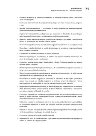 RELATÓRIO OE2014
Políticas Sectoriais para 2014 e Recursos Financeiros
189
 Prosseguir a definição de metas curriculares para as disciplinas do ensino básico e secundário
ainda não abrangidas;
 Continuar o desenvolvimento de uma cultura de avaliação com maior nível de clareza, exigência
e rigor;
 Melhorar o sucesso escolar no 1.º ciclo através do reforço qualitativo das áreas estruturantes,
nomeadamente Português e Matemática;
 Implementar medidas de intervenção precoce que respondam às dificuldades de aprendizagem
das crianças e alunos com vista a contrariar percursos de insucesso escolar;
 Garantir o acesso à educação especial, adequando a intervenção educativa e a resposta tera-
pêutica às necessidades dos alunos e das suas famílias;
 Desenvolver o aperfeiçoamento dos instrumentos legislativos reguladores da educação especial;
 Concretizar o trabalho já iniciado no sentido da construção de um sistema integrado de Educa-
ção e Formação Profissional;
 Criar Escolas de Referência no âmbito do ensino profissional;
 Promover respostas para a qualificação de adultos, com especial incidência na elevação dos
níveis de certificação escolar e profissional;
 Estruturar a rede de Centros para a Qualificação e o Ensino Profissional visando uma atuação
rigorosa, realista e exigente;
 Promover processos de informação, de orientação e de encaminhamento de jovens com vista ao
cumprimento da escolaridade obrigatória;
 Monitorizar os resultados da avaliação externa, a taxa de insucesso escolar e de saída precoce
dos sistemas de educação e formação dos alunos;
 Desenvolver um sistema integrado de informação de indicadores da Educação, garantindo o
acesso à sua consulta aos cidadãos e apoiando as famílias a tomarem decisões mais informa-
das no exercício da sua liberdade de escolha, que se pretende continuar a ampliar;
 Desenvolver progressivamente iniciativas de liberdade de escolha para as famílias em relação à
oferta disponível, criando um novo estatuto do Ensino Particular e Cooperativo e mecanismos
para a concretização da liberdade de escolha;
 Promover a integração das escolas nas comunidades locais, reforçando a atribuição de compe-
tências no âmbito dos novos contratos de autonomia, prosseguindo a racionalização e a gestão
descentralizada da rede de ensino;
 Estabelecer e alargar os contratos de autonomia das escolas, atribuindo maior responsabilidade
às comunidades educativas na gestão das diferentes vertentes educativas, organizacionais e
curriculares;
 Valorizar os recursos humanos utilizando critérios exigentes de gestão e racionalização, promo-
vendo a estabilidade e dignificação da profissão docente;
 Promover a melhoria da formação inicial de docentes;
 Implementar a prova de conhecimentos e capacidades enquanto instrumento de regulação do
acesso ao exercício de funções docentes;
 