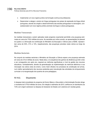 RELATÓRIO OE2014
Políticas Sectoriais para 2014 e Recursos Financeiros
190
 Implementar um novo regime jurídico da formação contínua de professores;
 Desenvolver e alargar o ensino em língua portuguesa nos países de expressão de língua oficial
portuguesa, através da criação e desenvolvimento das escolas portuguesas no estrangeiro, con-
substanciado num novo regime jurídico promotor da língua e cultura portuguesas.
Medidas Transversais
As medidas transversais a serem aplicadas neste programa orçamental permitirão uma poupança esti-
mada em cerca de 179,6 milhões de euros. As rescisões por mútuo acordo, as aposentações do pessoal
do quadro e a diminuição da contribuição do Ministério da Educação e Ciência para a ADSE, represen-
tam cerca de 52%, 31% e 14%, respetivamente, das poupanças previstas nesta rubrica ao longo de
2014.
Medidas Sectoriais
No conjunto de medidas sectoriais o Ministério da Educação e Ciência espera uma poupança estimada
em cerca de 315,4 milhões de euros. Nesta área, e na sequência dos ganhos de eficiência que têm vindo
a ser conseguidos ano após ano, esperam-se melhorias significativas a nível da gestão dos recursos
educativos, nomeadamente, através da generalização da implementação da matrícula eletrónica e sua
renovação nos vários ciclos de ensino, numa maior eficácia nos processos de constituição de turmas,
num melhor aproveitamento dos recursos existentes para manutenção das atividades de enriquecimento
curricular e na reorganização dos quadros de zona pedagógica.
IV.14.2. Orçamento
A despesa total consolidada do programa de Ensino Básico e Secundário e Administração Escolar atinge
o montante de 5.775,8 milhões de euros. Em relação à estimativa de 2013, verifica-se um decréscimo de
7,6% com origem sobretudo na despesa do Subsector do Estado com cobertura em receitas gerais.
 