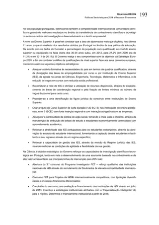 RELATÓRIO OE2014
Políticas Sectoriais para 2014 e Recursos Financeiros
193
rior da população portuguesa, estimulando também a competitividade internacional da comunidade cientí-
fica e garantindo melhores resultados no âmbito da transferência de conhecimento científico e tecnológi-
co entre os centros de investigação e desenvolvimento e o tecido empresarial.
A nível do Ensino Superior, é possível constatar que a taxa de diplomados mais que duplicou nos últimos
11 anos, o que é revelador dos resultados obtidos por Portugal no âmbito da sua política de educação.
De acordo com os dados do Eurostat, a percentagem da população com qualificação ao nível do ensino
superior ou equiparado na faixa etária dos 30-34 anos subiu, em 2012, para 27,2% (em 2000 era de
11,3% e em 2011 de 26,1%). O Governo realça o seu compromisso com os objetivos da Estratégia Euro-
pa 2020, a fim de combater o défice de qualificações de nível superior face aos seus parceiros europeus,
mantendo assim os seguintes objetivos estratégicos:
 Adequar a oferta formativa às necessidades do país em termos de quadros qualificados, através
da divulgação das taxas de empregabilidade por curso e por Instituição de Ensino Superior
(IES), da aposta nas áreas de Ciências, Engenharia, Tecnologia, Matemática e Informática, e da
redução de vagas em cursos com reduzida saída profissional;
 Racionalizar a rede de IES e otimizar a utilização de recursos disponíveis, através do estabele-
cimento de áreas de coordenação regional e pela fixação de limites mínimos ao número de
vagas disponível para cada curso;
 Proceder-se a uma densificação da figura jurídica do consórcio entre Instituições de Ensino
Superior;
 Criar a figura do Curso Superior de curta duração (120 ECTS) nas instituições de ensino politéc-
nico, nível 5 ISCED com forte inserção regional e com interação obrigatória com as empresas;
 Assegurar a continuidade da política de ação social, tornando-a mais justa e eficiente, através da
manutenção da atribuição de bolsas de estudo a estudantes economicamente carenciados com
aproveitamento académico;
 Reforçar a atratividade das IES portuguesas para os estudantes estrangeiros, através da apro-
vação do estatuto do estudante internacional, fomentando a captação destes estudantes e facili-
tando o seu ingresso através de um regime específico;
 Reforçar a capacidade de gestão das IES, através da revisão do Regime Jurídico das IES,
visando melhorar as condições de agilidade e flexibilidade da sua gestão.
Na Ciência, é objetivo estratégico do Governo reforçar as capacidades de investigação científica e tecno-
lógica em Portugal, tendo em vista o desenvolvimento de uma economia baseada no conhecimento e de
alto valor acrescentado. As principais linhas de intervenção para 2014 são:
 Abertura do 3.º concurso do Programa Investigador FCT – reforço qualitativo das instituições
nacionais de I&D através do recrutamento de Doutorados de elevada competitividade internacio-
nal;
 Concurso FCT para Projetos de I&D&I internacionalmente competitivos, com tipologias diversifi-
cadas e envelopes financeiros diferenciados;
 Conclusão do concurso para avaliação e financiamento das instituições de I&D, aberto em julho
de 2013. Incentivo a estratégias institucionais alinhadas com a “Especialização Inteligente” do
país e regiões. Determina o financiamento institucional a partir de 2015;
 