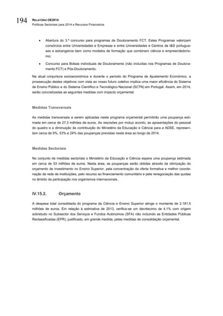 RELATÓRIO OE2014
Políticas Sectoriais para 2014 e Recursos Financeiros
194
 Abertura do 3.º concurso para programas de Doutoramento FCT. Estes Programas valorizam
consórcios entre Universidades e Empresas e entre Universidades e Centros de I&D portugue-
ses e estrangeiros bem como modelos de formação que combinem ciência e empreendedoris-
mo;
 Concurso para Bolsas individuais de Doutoramento (não incluídas nos Programas de Doutora-
mento FCT) e Pós-Doutoramento.
Na atual conjuntura socioeconómica e durante o período do Programa de Ajustamento Económico, a
prossecução destes objetivos com vista ao nosso futuro coletivo implica uma maior eficiência do Sistema
de Ensino Público e do Sistema Científico e Tecnológico Nacional (SCTN) em Portugal. Assim, em 2014,
serão concretizadas as seguintes medidas com impacto orçamental.
Medidas Transversais
As medidas transversais a serem aplicadas neste programa orçamental permitirão uma poupança esti-
mada em cerca de 27,3 milhões de euros. As rescisões por mútuo acordo, as aposentações do pessoal
do quadro e a diminuição da contribuição do Ministério da Educação e Ciência para a ADSE, represen-
tam cerca de 9%, 53% e 24% das poupanças previstas nesta área ao longo de 2014.
Medidas Sectoriais
No conjunto de medidas sectoriais o Ministério da Educação e Ciência espera uma poupança estimada
em cerca de 53 milhões de euros. Nesta área, as poupanças serão obtidas através da otimização do
orçamento de investimento no Ensino Superior, pela concentração da oferta formativa e melhor coorde-
nação da rede de Instituições, pelo recurso ao financiamento comunitário e pela renegociação das quotas
no âmbito da participação nos organismos internacionais.
IV.15.2. Orçamento
A despesa total consolidada do programa da Ciência e Ensino Superior atinge o montante de 2.181,5
milhões de euros. Em relação à estimativa de 2013, verifica-se um decréscimo de 4,1% com origem
sobretudo no Subsector dos Serviços e Fundos Autónomos (SFA) não incluindo as Entidades Públicas
Reclassificadas (EPR), justificado, em grande medida, pelas medidas de consolidação orçamental.
 