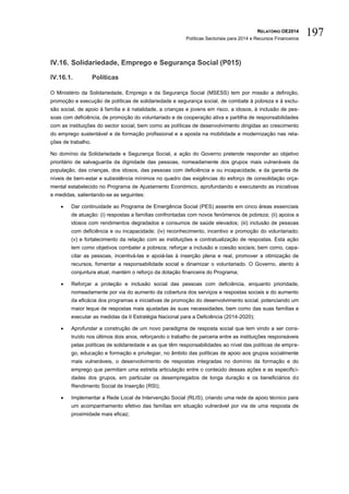 RELATÓRIO OE2014
Políticas Sectoriais para 2014 e Recursos Financeiros
197
IV.16. Solidariedade, Emprego e Segurança Social (P015)
IV.16.1. Políticas
O Ministério da Solidariedade, Emprego e da Segurança Social (MSESS) tem por missão a definição,
promoção e execução de políticas de solidariedade e segurança social, de combate à pobreza e à exclu-
são social, de apoio à família e à natalidade, a crianças e jovens em risco, a idosos, à inclusão de pes-
soas com deficiência, de promoção do voluntariado e de cooperação ativa e partilha de responsabilidades
com as instituições do sector social, bem como as políticas de desenvolvimento dirigidas ao crescimento
do emprego sustentável e de formação profissional e a aposta na mobilidade e modernização nas rela-
ções de trabalho.
No domínio da Solidariedade e Segurança Social, a ação do Governo pretende responder ao objetivo
prioritário de salvaguarda da dignidade das pessoas, nomeadamente dos grupos mais vulneráveis da
população, das crianças, dos idosos, das pessoas com deficiência e ou incapacidade, e da garantia de
níveis de bem-estar e subsistência mínimos no quadro das exigências do esforço de consolidação orça-
mental estabelecido no Programa de Ajustamento Económico, aprofundando e executando as iniciativas
e medidas, salientando-se as seguintes:
 Dar continuidade ao Programa de Emergência Social (PES) assente em cinco áreas essenciais
de atuação: (i) respostas a famílias confrontadas com novos fenómenos de pobreza; (ii) apoios a
idosos com rendimentos degradados e consumos de saúde elevados; (iii) inclusão de pessoas
com deficiência e ou incapacidade; (iv) reconhecimento, incentivo e promoção do voluntariado;
(v) e fortalecimento da relação com as instituições e contratualização de respostas. Esta ação
tem como objetivos combater a pobreza; reforçar a inclusão e coesão sociais; bem como, capa-
citar as pessoas, incentivá-las e apoiá-las à inserção plena e real, promover a otimização de
recursos, fomentar a responsabilidade social e dinamizar o voluntariado. O Governo, atento à
conjuntura atual, mantém o reforço da dotação financeira do Programa;
 Reforçar a proteção e inclusão social das pessoas com deficiência, enquanto prioridade,
nomeadamente por via do aumento da cobertura dos serviços e respostas sociais e do aumento
da eficácia dos programas e iniciativas de promoção do desenvolvimento social, potenciando um
maior leque de respostas mais ajustadas às suas necessidades, bem como das suas famílias e
executar as medidas da II Estratégia Nacional para a Deficiência (2014-2020);
 Aprofundar a construção de um novo paradigma de resposta social que tem vindo a ser cons-
truído nos últimos dois anos, reforçando o trabalho de parceria entre as instituições responsáveis
pelas políticas de solidariedade e as que têm responsabilidades ao nível das políticas de empre-
go, educação e formação e privilegiar, no âmbito das políticas de apoio aos grupos socialmente
mais vulneráveis, o desenvolvimento de respostas integradas no domínio da formação e do
emprego que permitam uma estreita articulação entre o conteúdo dessas ações e as especifici-
dades dos grupos, em particular os desempregados de longa duração e os beneficiários do
Rendimento Social de Inserção (RSI);
 Implementar a Rede Local de Intervenção Social (RLIS), criando uma rede de apoio técnico para
um acompanhamento efetivo das famílias em situação vulnerável por via de uma resposta de
proximidade mais eficaz;
 