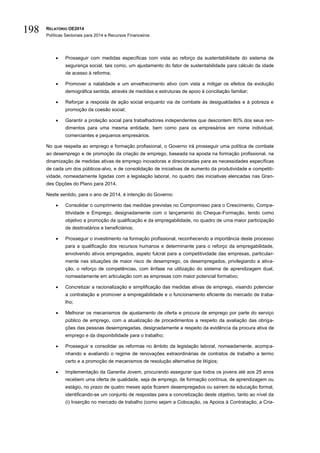 RELATÓRIO OE2014
Políticas Sectoriais para 2014 e Recursos Financeiros
198
 Prosseguir com medidas específicas com vista ao reforço da sustentabilidade do sistema de
segurança social, tais como, um ajustamento do fator de sustentabilidade para cálculo da idade
de acesso à reforma;
 Promover a natalidade e um envelhecimento ativo com vista a mitigar os efeitos da evolução
demográfica sentida, através de medidas e estruturas de apoio à conciliação familiar;
 Reforçar a resposta de ação social enquanto via de combate às desigualdades e à pobreza e
promoção da coesão social;
 Garantir a proteção social para trabalhadores independentes que descontem 80% dos seus ren-
dimentos para uma mesma entidade, bem como para os empresários em nome individual,
comerciantes e pequenos empresários.
No que respeita ao emprego e formação profissional, o Governo irá prosseguir uma política de combate
ao desemprego e de promoção da criação de emprego, baseada na aposta na formação profissional, na
dinamização de medidas ativas de emprego inovadoras e direcionadas para as necessidades específicas
de cada um dos públicos-alvo, e de consolidação de iniciativas de aumento da produtividade e competiti-
vidade, nomeadamente ligadas com a legislação laboral, no quadro das iniciativas elencadas nas Gran-
des Opções do Plano para 2014.
Neste sentido, para o ano de 2014, é intenção do Governo:
 Consolidar o cumprimento das medidas previstas no Compromisso para o Crescimento, Compe-
titividade e Emprego, designadamente com o lançamento do Cheque-Formação, tendo como
objetivo a promoção da qualificação e da empregabilidade, no quadro de uma maior participação
de destinatários e beneficiários;
 Prosseguir o investimento na formação profissional, reconhecendo a importância deste processo
para a qualificação dos recursos humanos e determinante para o reforço da empregabilidade,
envolvendo ativos empregados, aspeto fulcral para a competitividade das empresas, particular-
mente nas situações de maior risco de desemprego, os desempregados, privilegiando a ativa-
ção, o reforço de competências, com ênfase na utilização do sistema de aprendizagem dual,
nomeadamente em articulação com as empresas com maior potencial formativo;
 Concretizar a racionalização e simplificação das medidas ativas de emprego, visando potenciar
a contratação e promover a empregabilidade e o funcionamento eficiente do mercado de traba-
lho;
 Melhorar os mecanismos de ajustamento de oferta e procura de emprego por parte do serviço
público de emprego, com a atualização de procedimentos a respeito da avaliação das obriga-
ções das pessoas desempregadas, designadamente a respeito da evidência da procura ativa de
emprego e da disponibilidade para o trabalho;
 Prosseguir e consolidar as reformas no âmbito da legislação laboral, nomeadamente, acompa-
nhando e avaliando o regime de renovações extraordinárias de contratos de trabalho a termo
certo e a promoção de mecanismos de resolução alternativa de litígios;
 Implementação da Garantia Jovem, procurando assegurar que todos os jovens até aos 25 anos
recebem uma oferta de qualidade, seja de emprego, de formação contínua, de aprendizagem ou
estágio, no prazo de quatro meses após ficarem desempregados ou saírem da educação formal,
identificando-se um conjunto de respostas para a concretização deste objetivo, tanto ao nível da
(i) Inserção no mercado de trabalho (como sejam a Colocação, os Apoios à Contratação, a Cria-
 