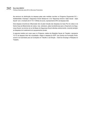 RELATÓRIO OE2014
Políticas Sectoriais para 2014 e Recursos Financeiros
202
Na estrutura de distribuição da despesa pelas sete medidas inscritas no Programa Orçamental 015 –
Solidariedade, Emprego e Segurança Social destaca-se a da “Segurança Social e Ação Social - Ação
Social” com o montante de 9.119,1 milhões de euros, representando 85% da despesa total.
Esta despesa encontra-se influenciada não só pela inclusão das despesas da Casa Pia de Lisboa e da
Santa Casa da Misericórdia de Lisboa, mas, sobretudo, pelas transferências para o Orçamento da Segu-
rança Social, nos termos da Lei de Bases da Segurança Social referidas anteriormente, incluindo também
as despesas de investimento em equipamentos sociais.
A segunda medida com maior peso no Programa, relativa às Relações Gerais do Trabalho, representa
10,1% da despesa total não consolidada, integra a despesa do IEFP, dos Centros de Formação Profis-
sional e da Autoridade para as Condições do Trabalho e da Direção – Geral do Emprego e Relações do
Trabalho.
 