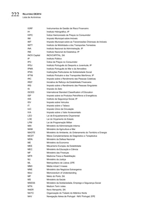 RELATÓRIO OE2014
Lista de Acrónimos
222
IGRF Instrumentos de Gestão de Risco Financeiro
IH Instituto Hidrográfico, IP
IHPC Índice Harmonizado de Preços no Consumidor
IMI Imposto Municipal sobre Imóveis
IMT Imposto Municipal sobre as Transmissões Onerosas de Imóveis
IMTT Instituto da Mobilidade e dos Transportes Terrestres
INA Instituto Nacional da Administração, IP
INE Instituto Nacional de Estatística, IP
INOV Capital INOVCAPITAL, SA
IP Instituto Público
IPC Índice de Preços no Consumidor
IPDJ Instituto Português do Desporto e Juventude, IP
IPMA Instituto Português do Mar e da Atmosfera
IPSS Instituições Particulares de Solidariedade Social
IPTM Instituto Portuário e dos Transportes Marítimos, IP
IRC Imposto sobre o Rendimento das Pessoas Coletivas
IREF Iniciativa de Reforço da Estabilidade Financeira
IRS Imposto sobre o Rendimento das Pessoas Singulares
IS Imposto do Selo
ISCED International Standard Classification of Education
ISP Imposto sobre os Produtos Petrolíferos e Energéticos
ISS Instituto da Segurança Social, IP
ISV Imposto sobre Veículos
IT Imposto sobre o Tabaco
IUC Imposto Único de Circulação
IVA Imposto sobre o Valor Acrescentado
LEO Lei de Enquadramento Orçamental
LOE Lei do Orçamento do Estado
LPM Lei de Programação Militar
MAI Ministério da Administração Interna
MAM Ministério da Agricultura e Mar
MAOTE Ministério do Ambiente, do Ordenamento do Território e Energia
MCDT Meios Complementares de Diagnóstico e Terapêutica
MDN Ministério da Defesa Nacional
ME Ministério da Economia
MEE Mecanismo Europeu de Estabilidade
MEC Ministério da Educação e Ciência
MF Ministério das Finanças
MFR Medicina Física e Reabilitação
MJ Ministério da Justiça
ML Metropolitano de Lisboa ,EPE
MM3 Média móvel 3 meses
MNE Ministério dos Negócios Estrangeiros
MoU Memorandum of Understanding
MP Metro do Porto, SA
MS Ministério da Saúde
MSESS Ministério da Solidariedade, Emprego e Segurança Social
MTN Medium Term notes
NAER Novo Aeroporto, SA
NATO Organização do Tratado do Atlântico Norte
NAV Navegação Aérea de Portugal - NAV Portugal, EPE
 