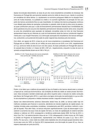 RELATÓRIO OE2014
Economia Portuguesa: Evolução Recente e Perspetivas para 2014 15
Apesar da evolução descendente, as taxas de juro dos novos empréstimos concedidos às empresas não
financeiras em Portugal têm permanecido bastante acima da média da área do euro, devido à ocorrência
em simultâneo de vários fatores: i) o ajustamento na economia portuguesa refletiu-se na situação finan-
ceira de muitas empresas, na qualidade do crédito e no aumento significativo da perceção de risco por
parte dos bancos aumentando-lhes as suas imparidades; ii) o balanço dos bancos portugueses continuou
a ser afetado pelos efeitos de operações conduzidas no passado, tanto do lado do ativo como do passivo,
as quais contribuíram para que o custo de financiamento permanecesse elevado face à rendibilidade dos
ativos geradores de juros (os juros dos depósitos permaneceram elevados durante vários anos; enquanto
os juros dos empréstimos para aquisição de habitação concedidos antes do início da crise financeira
apresentaram taxas de juro inferiores ao custo de financiamento atual dos bancos contribuindo negativa-
mente para a sua margem financeira); iii) a diminuição acentuada dos empréstimos dos bancos estrangei-
ros, conduzindo a uma potencial diminuição do poder negocial das empresas junto dos bancos.
Com efeito, em agosto de 2013, a taxa de juro de novos empréstimos a sociedades não financeiras em
Portugal até um milhão e acima de um milhão de euros situou-se em 6,4% e em 4,9%, respetivamente
(2,7 p.p. acima da média da área do euro nos dois casos). As taxas praticadas em Portugal têm associa-
do spreads face à Euribor a 3 meses de 620 e 467 p.b., respetivamente, enquanto na área do euro os
spreads correspondentes situam-se em 346 e 194 p.b..
Gráfico I.1.23. Taxas de juro de novos emprésti-
mos acima de 1 milhão de euros
(%)
Gráfico I.1.24. Taxas de juro de novos
empréstimos até 1 milhão de euros
(%)
Fonte: BCE.
Porém, é de referir que a melhoria da perceção do risco do Estado e dos bancos deverá estar a começar
a repercutir-se, ainda que de forma ténue, nas condições de oferta de crédito ao sector privado não finan-
ceiro. Esta conclusão é também evidenciada pelo último inquérito sobre o mercado de crédito conduzido
pelo Banco de Portugal (julho 2013), o qual indica uma ligeira diminuição da restritividade no que se refe-
re aos empréstimos a pequenas e médias empresas durante o segundo trimestre de 2013.
Apesar dos desenvolvimentos adversos observados desde finais de 2008, os bancos estão hoje em
melhores condições para financiar a economia, atendendo às maiores exigências de capital próprio. As
medidas tomadas pelas autoridades monetárias, nomeadamente pelo BCE, permitiram melhorar a posi-
ção de liquidez. Para além disso, os bancos reduziram significativamente o grau de alavancagem e pro-
cederam a aumentos dos seus níveis de capital. De facto, os níveis de capitalização do sistema bancário
voltaram a melhorar em 2012, prosseguindo a tendência evidenciada desde 2008. No final de 2012, o
rácio Core Tier 1 do sistema bancário situou-se em 11,5% (ultrapassando o limite mínimo de 10% fixado
no âmbito do Programa de Ajustamento), representando uma melhoria de quase 2 p.p. face a 2011
(9,6%). Por seu turno, o rácio médio de crédito sobre depósitos dos oito principais grupos bancários redu-
ziu-se para cerca de 120% no final de 2012 (representando uma diminuição de quase 40 p.p. face ao
máximo observado em junho de 2010).
1,00
2,00
3,00
4,00
5,00
6,00
7,00
ago-05
fev-06
ago-06
fev-07
ago-07
fev-08
ago-08
fev-09
ago-09
fev-10
ago-10
fev-11
ago-11
fev-12
ago-12
fev-13
ago-13
Alemanha Espanha
Área do euro Portugal
2,50
3,50
4,50
5,50
6,50
7,50
8,50
ago-05
fev-06
ago-06
fev-07
ago-07
fev-08
ago-08
fev-09
ago-09
fev-10
ago-10
fev-11
ago-11
fev-12
ago-12
fev-13
ago-13
Alemanha Espanha
Área do euro Portugal
 