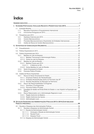 RELATÓRIO OE2014
Índice
i
Índice
SUMÁRIO EXECUTIVO........................................................................................................................I
I. ECONOMIA PORTUGUESA: EVOLUÇÃO RECENTE E PERSPETIVAS PARA 2014..............................1
I.1. Evolução Recente........................................................................................................................ 1
I.1.1. Mercados Financeiros e Enquadramento Internacional.................................................... 1
I.1.2. A Economia Portuguesa em 2013..................................................................................... 5
I.2. Perspetivas para 2014 ............................................................................................................... 16
I.2.1. Hipóteses Externas para 2014........................................................................................ 16
I.2.2. Cenário Macroeconómico ............................................................................................... 17
I.2.3. Previsões Macroeconómicas e Orçamentais de Entidades Internacionais ..................... 19
I.2.4. Análise de Riscos do Cenário Macroeconómico............................................................. 20
II. ESTRATÉGIA DE CONSOLIDAÇÃO ORÇAMENTAL .......................................................................27
II.1. Enquadramento ......................................................................................................................... 27
II.2. Política Orçamental em 2013..................................................................................................... 34
II.3. Política Orçamental para 2014................................................................................................... 37
II.3.1. Medidas do Lado da Despesa ........................................................................................ 47
II.3.1.1. Medidas Transversais à Administração Pública ........................................................ 47
II.3.1.2. Outras do Lado da Despesa...................................................................................... 61
II.3.2. Medidas do Lado da Receita .......................................................................................... 62
II.3.2.1. Medidas Fiscais para 2014........................................................................................ 62
II.3.2.1.1. A Reforma do IRC.......................................................................................... 65
II.3.2.2. Outras Medidas do Lado da Receita ......................................................................... 69
II.3.3. Sector Empresarial do Estado ........................................................................................ 71
II.3.4. Parcerias Público-Privadas............................................................................................. 75
II.4. Análise de Riscos Orçamentais ................................................................................................. 77
II.4.1. Riscos do Sector Empresarial do Estado........................................................................ 77
II.4.1.1. Empresas Públicas não Reclassificadas................................................................... 78
II.4.1.2. Entidades Reclassificadas dentro do Perímetro das AP ........................................... 80
II.4.1.3. Receitas Resultantes da Alienação de Património.................................................... 81
II.4.2. Riscos das Responsabilidades Contingentes ................................................................. 81
II.4.2.1. Garantias e Contragarantias ..................................................................................... 81
II.4.2.2. Parcerias Público-Privadas ....................................................................................... 83
II.4.3. Estratégia de Gestão da Dívida Direta do Estado e o seu Impacto na Exposição aos
Riscos ............................................................................................................................. 84
II.4.4. Riscos Relacionados com a Administração Regional e Local......................................... 85
II.4.4.1. Região Autónoma da Madeira................................................................................... 85
II.4.4.2. Região Autónoma dos Açores................................................................................... 86
II.4.4.3. Administração Local .................................................................................................. 87
III. SITUAÇÃO FINANCEIRA DAS ADMINISTRAÇÕES PÚBLICAS 2013 E 2014 (CONTABILIDADE
PÚBLICA E NACIONAL) ............................................................................................................89
III.1. Receitas e Despesas das Administrações Públicas .................................................................. 89
III.1.1. Receitas e Despesas da Administração Central ............................................................. 93
III.1.1.1. Receita da Administração Central ............................................................................. 94
III.1.1.1.1. Introdução à Receita da Administração Central ............................................. 94
III.1.1.1.2. Receita Fiscal................................................................................................. 95
III.1.1.1.3. Despesa Fiscal............................................................................................... 98
III.1.1.2. Despesa da Administração Central ......................................................................... 103
 