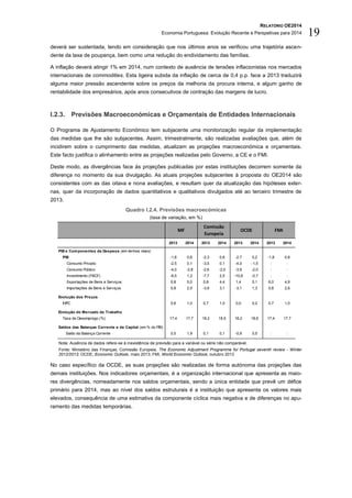 RELATÓRIO OE2014
Economia Portuguesa: Evolução Recente e Perspetivas para 2014 19
deverá ser sustentada, tendo em consideração que nos últimos anos se verificou uma trajetória ascen-
dente da taxa de poupança, bem como uma redução do endividamento das famílias.
A inflação deverá atingir 1% em 2014, num contexto de ausência de tensões inflacionistas nos mercados
internacionais de commodities. Esta ligeira subida da inflação de cerca de 0,4 p.p. face a 2013 traduzirá
alguma maior pressão ascendente sobre os preços da melhoria da procura interna, e algum ganho de
rentabilidade dos empresários, após anos consecutivos de contração das margens de lucro.
I.2.3. Previsões Macroeconómicas e Orçamentais de Entidades Internacionais
O Programa de Ajustamento Económico tem subjacente uma monitorização regular da implementação
das medidas que lhe são subjacentes. Assim, trimestralmente, são realizadas avaliações que, além de
incidirem sobre o cumprimento das medidas, atualizam as projeções macroeconómica e orçamentais.
Este facto justifica o alinhamento entre as projeções realizadas pelo Governo, a CE e o FMI.
Deste modo, as divergências face às projeções publicadas por estas instituições decorrem somente da
diferença no momento da sua divulgação. As atuais projeções subjacentes à proposta do OE2014 são
consistentes com as das oitava e nona avaliações, e resultam quer da atualização das hipóteses exter-
nas, quer da incorporação de dados quantitativos e qualitativos divulgados até ao terceiro trimestre de
2013.
Quadro I.2.4. Previsões macroecómicas
(taxa de variação, em %)
Nota: Ausência de dados refere-se à inexistência de previsão para a variável ou série não comparável.
Fonte: Ministério das Finanças; Comissão Europeia, The Economic Adjustment Programme for Portugal seventh review - Winter
2012/2013; OCDE, Economic Outlook, maio 2013; FMI, World Economic Outlook, outubro 2013
No caso específico da OCDE, as suas projeções são realizadas de forma autónoma das projeções das
demais instituições. Nos indicadores orçamentais, é a organização internacional que apresenta as maio-
res divergências, nomeadamente nos saldos orçamentais, sendo a única entidade que prevê um défice
primário para 2014, mas ao nível dos saldos estruturais é a instituição que apresenta os valores mais
elevados, consequência de uma estimativa da componente cíclica mais negativa e de diferenças no apu-
ramento das medidas temporárias.
2013 2014 2013 2014 2013 2014 2013 2014
PIB e Componentes da Despesa (em termos reais)
PIB -1,8 0,8 -2,3 0,6 -2,7 0,2 -1,8 0,8
Consumo Privado -2,5 0,1 -3,5 0,1 -4,0 -1,5 : :
Consumo Público -4,0 -2,8 -2,6 -2,0 -3,9 -2,0 : :
Investimento (FBCF) -8,5 1,2 -7,7 2,5 -10,6 -0,7 : :
Exportações de Bens e Serviços 5,8 5,0 0,8 4,4 1,4 5,1 6,0 4,9
Importações de Bens e Serviços 0,8 2,5 -3,9 3,1 -3,1 1,3 0,8 2,6
Evolução dos Preços
IHPC 0,6 1,0 0,7 1,0 0,0 0,2 0,7 1,0
Evolução do Mercado de Trabalho
Taxa de Desemprego (%) 17,4 17,7 18,2 18,5 18,2 18,6 17,4 17,7
Saldos das Balanças Corrente e de Capital (em % do PIB)
Saldo da Balança Corrente 0,5 1,9 0,1 0,1 -0,9 0,5 : :
MF
Comissão
Europeia
OCDE FMI
 