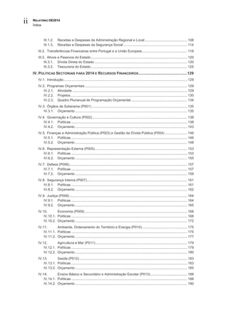 RELATÓRIO OE2014
Índice
ii
III.1.2. Receitas e Despesas da Administração Regional e Local............................................ 108
III.1.3. Receitas e Despesas da Segurança Social .................................................................. 114
III.2. Transferências Financeiras entre Portugal e a União Europeia............................................... 118
III.3. Ativos e Passivos do Estado.................................................................................................... 120
III.3.1. Dívida Direta do Estado ................................................................................................ 120
III.3.2. Tesouraria do Estado.................................................................................................... 125
IV. POLÍTICAS SECTORIAIS PARA 2014 E RECURSOS FINANCEIROS..............................................129
IV.1. Introdução................................................................................................................................ 129
IV.2. Programas Orçamentais .......................................................................................................... 129
IV.2.1. Atividade ....................................................................................................................... 129
IV.2.2. Projetos......................................................................................................................... 130
IV.2.3. Quadro Plurianual de Programação Orçamental .......................................................... 134
IV.3. Órgãos de Soberania (P001) ................................................................................................... 135
IV.3.1. Orçamento .................................................................................................................... 135
IV.4. Governação e Cultura (P002) .................................................................................................. 138
IV.4.1. Políticas ........................................................................................................................ 138
IV.4.2. Orçamento .................................................................................................................... 143
IV.5. Finanças e Administração Pública (P003) e Gestão da Dívida Pública (P004) ....................... 146
IV.5.1. Políticas ........................................................................................................................ 146
IV.5.2. Orçamento .................................................................................................................... 148
IV.6. Representação Externa (P005)................................................................................................ 153
IV.6.1. Políticas ........................................................................................................................ 153
IV.6.2. Orçamento .................................................................................................................... 155
IV.7. Defesa (P006).......................................................................................................................... 157
IV.7.1. Políticas ........................................................................................................................ 157
IV.7.2. Orçamento .................................................................................................................... 159
IV.8. Segurança Interna (P007)........................................................................................................ 161
IV.8.1. Políticas ........................................................................................................................ 161
IV.8.2. Orçamento .................................................................................................................... 162
IV.9. Justiça (P008).......................................................................................................................... 164
IV.9.1. Políticas ........................................................................................................................ 164
IV.9.2. Orçamento .................................................................................................................... 165
IV.10. Economia (P009) .......................................................................................................... 168
IV.10.1. Políticas ........................................................................................................................ 168
IV.10.2. Orçamento .................................................................................................................... 172
IV.11. Ambiente, Ordenamento do Território e Energia (P010)............................................... 175
IV.11.1. Políticas ........................................................................................................................ 175
IV.11.2. Orçamento .................................................................................................................... 177
IV.12. Agricultura e Mar (P011)............................................................................................... 179
IV.12.1. Políticas ........................................................................................................................ 179
IV.12.2. Orçamento .................................................................................................................... 180
IV.13. Saúde (P012)................................................................................................................ 183
IV.13.1. Políticas ........................................................................................................................ 183
IV.13.2. Orçamento .................................................................................................................... 185
IV.14. Ensino Básico e Secundário e Administração Escolar (P013)...................................... 188
IV.14.1. Políticas ........................................................................................................................ 188
IV.14.2. Orçamento .................................................................................................................... 190
 