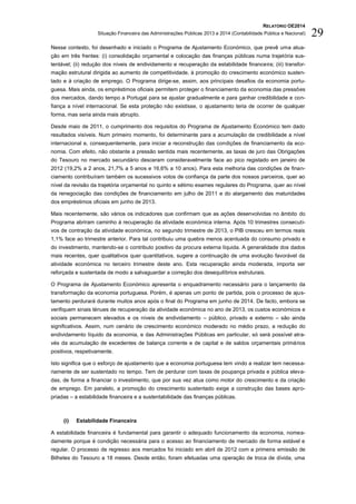 RELATÓRIO OE2014
Situação Financeira das Administrações Públicas 2013 e 2014 (Contabilidade Pública e Nacional) 29
Nesse contexto, foi desenhado e iniciado o Programa de Ajustamento Económico, que prevê uma atua-
ção em três frentes: (i) consolidação orçamental e colocação das finanças públicas numa trajetória sus-
tentável; (ii) redução dos níveis de endividamento e recuperação da estabilidade financeira; (iii) transfor-
mação estrutural dirigida ao aumento de competitividade, à promoção do crescimento económico susten-
tado e à criação de emprego. O Programa dirige-se, assim, aos principais desafios da economia portu-
guesa. Mais ainda, os empréstimos oficiais permitem proteger o financiamento da economia das pressões
dos mercados, dando tempo a Portugal para se ajustar gradualmente e para ganhar credibilidade e con-
fiança a nível internacional. Se esta proteção não existisse, o ajustamento teria de ocorrer de qualquer
forma, mas seria ainda mais abrupto.
Desde maio de 2011, o cumprimento dos requisitos do Programa de Ajustamento Económico tem dado
resultados visíveis. Num primeiro momento, foi determinante para a acumulação de credibilidade a nível
internacional e, consequentemente, para iniciar a reconstrução das condições de financiamento da eco-
nomia. Com efeito, não obstante a pressão sentida mais recentemente, as taxas de juro das Obrigações
do Tesouro no mercado secundário desceram consideravelmente face ao pico registado em janeiro de
2012 (19,2% a 2 anos, 21,7% a 5 anos e 16,6% a 10 anos). Para esta melhoria das condições de finan-
ciamento contribuíram também os sucessivos votos de confiança da parte dos nossos parceiros, quer ao
nível da revisão da trajetória orçamental no quinto e sétimo exames regulares do Programa, quer ao nível
da renegociação das condições de financiamento em julho de 2011 e do alargamento das maturidades
dos empréstimos oficiais em junho de 2013.
Mais recentemente, são vários os indicadores que confirmam que as ações desenvolvidas no âmbito do
Programa abriram caminho à recuperação da atividade económica interna. Após 10 trimestres consecuti-
vos de contração da atividade económica, no segundo trimestre de 2013, o PIB cresceu em termos reais
1,1% face ao trimestre anterior. Para tal contribuiu uma quebra menos acentuada do consumo privado e
do investimento, mantendo-se o contributo positivo da procura externa líquida. A generalidade dos dados
mais recentes, quer qualitativos quer quantitativos, sugere a continuação de uma evolução favorável da
atividade económica no terceiro trimestre deste ano. Esta recuperação ainda moderada, importa ser
reforçada e sustentada de modo a salvaguardar a correção dos desequilíbrios estruturais.
O Programa de Ajustamento Económico apresenta o enquadramento necessário para o lançamento da
transformação da economia portuguesa. Porém, é apenas um ponto de partida, pois o processo de ajus-
tamento perdurará durante muitos anos após o final do Programa em junho de 2014. De facto, embora se
verifiquem sinais ténues de recuperação da atividade económica no ano de 2013, os custos económicos e
sociais permanecem elevados e os níveis de endividamento – público, privado e externo – são ainda
significativos. Assim, num cenário de crescimento económico moderado no médio prazo, a redução do
endividamento líquido da economia, e das Administrações Públicas em particular, só será possível atra-
vés da acumulação de excedentes de balança corrente e de capital e de saldos orçamentais primários
positivos, respetivamente.
Isto significa que o esforço de ajustamento que a economia portuguesa tem vindo a realizar tem necessa-
riamente de ser sustentado no tempo. Tem de perdurar com taxas de poupança privada e pública eleva-
das, de forma a financiar o investimento, que por sua vez atua como motor do crescimento e da criação
de emprego. Em paralelo, a promoção do crescimento sustentado exige a construção das bases apro-
priadas – a estabilidade financeira e a sustentabilidade das finanças públicas.
(i) Estabilidade Financeira
A estabilidade financeira é fundamental para garantir o adequado funcionamento da economia, nomea-
damente porque é condição necessária para o acesso ao financiamento de mercado de forma estável e
regular. O processo de regresso aos mercados foi iniciado em abril de 2012 com a primeira emissão de
Bilhetes do Tesouro a 18 meses. Desde então, foram efetuadas uma operação de troca de dívida, uma
 
