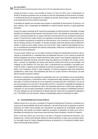 RELATÓRIO OE2014
Situação Financeira das Administrações Públicas 2013 e 2014 (Contabilidade Pública e Nacional)30
emissão de dívida a 5 anos e uma emissão de dívida a 10 anos. Em 2014, como o financiamento no
âmbito do Programa representa cerca de metade do total das necessidades de financiamento do Estado,
o remanescente terá de ser assegurado em condições de mercado, pelo se exige a manutenção do esfor-
ço de ajustamento de forma credível e sustentada.
A estratégia de regresso aos mercados para recuperar a capacidade de financiamento do Tesouro é, de
facto, decisiva, mas a recuperação da estabilidade no sistema bancário assume um papel igualmente
importante.
A partir de meados da década de 90, aquando da preparação da União Económica e Monetária, Portugal
beneficiou de condições de financiamento mais favoráveis. Porém, não obstante as oportunidades que se
criaram, o principal resultado de um acesso mais fácil ao financiamento foi uma concessão excessiva de
crédito. O crescimento do crédito resultou num significativo endividamento das famílias e das empresas,
que se revelaria insustentável na sequência da crise financeira, como comprovam os indicadores de cré-
dito de cobrança duvidosa. Em paralelo, no contexto da política orçamental expansionista de 2009-2010,
também o crédito ao sector público cresceu. No início de 2011, dado o papel de intermediação dos ban-
cos no endividamento generalizado dos sectores institucionais, verificou-se um alinhamento do risco sis-
témico da economia portuguesa.
Tornou-se assim evidente que um dos pilares centrais do Programa de Ajustamento Económico seria a
redução do endividamento e o restabelecimento da estabilidade financeira, e que o reforço de capital dos
bancos portugueses assumiria um papel fundamental. Neste quadro, foram lançadas operações de capi-
talização das instituições bancárias, permitindo atingir dois objetivos em simultâneo. Por um lado, concre-
tizam o aumento da capacidade dos bancos para absorver perdas decorrentes da sua atividade e da
mitigação do risco sistémico. Por outro lado, criam o enquadramento que possibilita a concessão conti-
nuada de crédito, a garantia da disponibilidade de serviços de pagamentos e a salvaguarda dos deposi-
tantes e dos investidores. Devido a estas operações, os bancos portugueses estão hoje devidamente
capitalizados e, deste modo, mais preparados para atuar num quadro nacional e internacional, com este
último a revestir-se ainda de incerteza.
Atendendo à importância das operações de capitalização, bem como aos desafios e riscos que persistem
na economia portuguesa, é fundamental manter o enquadramento legal necessário a este processo. Por
esta razão, é incluída na Proposta de Lei do Orçamento do Estado para 2014 (PLOE2014), uma norma
que visa prorrogar por um ano (até 31 de dezembro de 2014), o prazo para a realização de operações de
capitalização pública em instituições de crédito. Esta disposição garante que o Estado pode capitalizar as
instituições em caso de estrita necessidade, contribuindo assim para assegurar a estabilidade financeira.
Tal como verificado em Leis do Orçamento do Estado anteriores, trata-se de uma proposta de alteração à
Lei n.º 63-A/2008, de 24 de novembro, relativa à recapitalização pública de instituições de crédito.
(ii) Sustentabilidade das Finanças Públicas
Faltando menos de um ano para a conclusão do Programa de Ajustamento Económico e mantendo-se a
conjuntura de excecionalidade que lhe está subjacente, o período de tempo que corresponde ao próximo
Orçamento do Estado coloca desafios sem precedentes nas exigências de consolidação orçamental.
Naturalmente, este período traz também exigências acrescidas na perspetiva do próprio juízo sobre a
globalidade da execução dos compromissos assumidos pelo Estado português no âmbito do Programa.
Assim, é hoje mais vital do que nunca levar a bom termo o Programa de Ajustamento Económico, sem
esquecer que o mesmo prevê reduções efetivas do défice orçamental, as quais, pela sua própria nature-
za, não podem deixar de implicar obrigações adicionais de ajustamento e a tomada das medidas neces-
sárias à consecução desses objetivos.
 