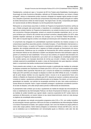 RELATÓRIO OE2014
Situação Financeira das Administrações Públicas 2013 e 2014 (Contabilidade Pública e Nacional) 31
Paralelamente, a entrada em vigor a 1 de janeiro de 2013 do Tratado sobre Estabilidade, Coordenação e
Governação da União Económica e Monetária, ratificado por 25 Estados-Membros, que incluem o Estado
português
2
, reforça no ordenamento jurídico nacional a obrigação de respeitar regras precisas de equilí-
brio e disciplina orçamental, decorrentes dos compromissos assumidos pelo Estado português em matéria
de direito internacional e direito da União Europeia. Tais regras foram, de resto, incorporadas pelo legisla-
dor nacional através da Sétima Alteração à Lei de Enquadramento Orçamental
3
.
Reforçando os compromissos assumidos no âmbito do Programa de Ajustamento Económico verifica-se
que o Estado português está autovinculado a imperativos de consolidação orçamental. A estas razões
relativas ao contexto histórico do Programa de Ajustamento e ao contexto da área do euro onde se inse-
rem a economia e finanças portuguesas, acresce um conjunto de pressões orçamentais, isto é, um con-
junto de fatores que o Governo não controla mas que fazem aumentar a despesa pública. Em 2014, estas
pressões respeitam sobretudo ao acréscimo dos encargos com as Parcerias Público-Privadas face a
2013, além do requisito legal de constituir uma dotação provisional para cobrir despesas não previstas.
O cumprimento das obrigações de sustentabilidade orçamental resultantes dos tratados europeus e os
compromissos específicos assumidos perante a Comissão Europeia, o Fundo Monetário Internacional e o
Banco Central Europeu, no quadro do Programa e recentemente reafirmados no oitavo e nono exames
regulares, são condições essenciais para o regresso do Estado português ao financiamento nos merca-
dos internacionais. Sublinhe-se que as condições de financiamento têm sofrido evoluções de incerteza
que introduzem fatores de risco adicionais e impõem uma disciplina financeira mais acentuada e capaz de
garantir um ambiente de maior estabilidade. Torna-se por isso evidente, em especial neste derradeiro ano
de execução do Programa de Ajustamento, que cumprir com as obrigações de consolidação orçamental
não constitui apenas uma imposição decorrente de normas que vinculam o Estado, mas também uma
condição essencial da possibilidade de aceder a meios de financiamento dos quais depende a solvabili-
dade e o cumprimento das tarefas constitucionais fundamentais do Estado.
Tendo presente este contexto é, pois, imprescindível proceder à substituição das medidas de contenção
da despesa constantes dos Orçamentos do Estado para 2012 e 2013 por outras susceptíveis de assegu-
rar o necessário efeito orçamental. Recorde-se que o conjunto de medidas de consolidação inicialmente
fixado para 2012 permitiria uma redução na despesa na ordem dos 2400 milhões de euros. A inviabiliza-
ção de parte dessas medidas nos anos seguintes impôs o recurso à via do agravamento fiscal, como
referido no Relatório do Orçamento do Estado para 2013, deixando por resolver o problema estrutural que
consiste em realizar o ajustamento preferencialmente pela via da despesa. No entanto, um novo aumento
generalizado de impostos, num período de recuperação económica do país, teria custos económicos e
sociais difíceis de comportar. Assim, é agora necessário prosseguir o ajustamento concedendo à priorida-
de ao lado da despesa, como aliás sempre esteve previsto no Memorando de Entendimento.
É precisamente neste contexto que se situa o ajustamento da medida de redução das remunerações de
todos os trabalhadores das Administrações Públicas e do Sector Empresarial do Estado que, substituindo
as medidas de caráter transitório que vigoram desde o exercício orçamental de 2011 (antes mesmo da
assinatura do Memorando), se inserem todavia no seu natural desenvolvimento, tendo em vista alcançar
os objetivos de consolidação atrás enunciados.
Assim, será aplicada uma redução remuneratória progressiva entre 2,5% e 12%, com caráter transitório,
às remunerações mensais superiores a 600 euros de todos os trabalhadores das Administrações Públicas
e do Sector Empresarial do Estado, sem qualquer exceção, bem como dos titulares de cargos políticos e
outros altos cargos públicos. Serão todavia protegidos os rendimentos mensais até 600 euros, uma vez
que se estabelece que os trabalhadores com remunerações iguais ou inferiores a este valor não são
2
Decreto do Presidente da República n.º 99/2012, de 3 de julho.
3
Lei n.º 37/2013, de 14 de junho.
 