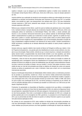 RELATÓRIO OE2014
Situação Financeira das Administrações Públicas 2013 e 2014 (Contabilidade Pública e Nacional)32
sujeitos à redução e que se assegura que os trabalhadores sujeitos à medida nunca receberão uma
remuneração mensal ilíquida inferior a 600 euros. Acima dos 2.000 euros, a taxa de redução aplicável é
de 12%.
Importa sublinhar que a aplicação da redução às remunerações se efetiva por reformulação da norma que
estabelecia as reduções remuneratórias introduzidas pelo Orçamento do Estado para 2011 (e mantidas
desde a sua entrada em vigor), que pressupunham uma redução entre 3,5% e 10% para rendimentos
mensais superiores a 1500 euros, passando essa redução a ser entre 2,5% e 12% para rendimentos
mensais superiores a 600 euros.
Refira-se que a redução do limite inferior, a partir do qual as medidas são aplicáveis, teve o único propósi-
to de, mantendo embora a isenção absoluta dos rendimentos ilíquidos inferiores a 600 euros, dirimir uma
inadequada política de rendimentos na Administração Pública. Com efeito, o estudo solicitado pelo
Governo a uma consultora internacional demonstra que as práticas salariais da Administração Pública
diferem substancialmente do padrão que é observado no sector privado, sugerindo um padrão de iniqui-
dade entre o público e o privado. Depreende-se que no sector público existe um prémio salarial superior
para funções de menor exigência e/ou responsabilidade e que as remunerações associadas a funções de
maior complexidade e exigência tenderão a ser inferiores às do sector privado. Também recentemente a
OCDE reconheceu a existência de um elevado diferencial entre salários no sector privado e salários no
sector público.
Acresce ainda que, segundo relatório mais recente do Banco de Portugal se verifica que, desde o início
do Programa de Ajustamento, uma grande parte dos trabalhadores do sector privado sofreram uma redu-
ção na sua remuneração. Nesse sentido, entende-se que, na atual conjuntura, a redução remuneratória a
aplicar deverá manter a progressividade mas deverá tender também a ser mais equitativa, quer dentro
das Administrações Públicas quer face ao sector privado, tal como sugerido pela análise acima referida.
Finalmente, o facto de não ter sido possível implementar um prazo máximo de duração do sistema de
requalificação para a esmagadora maioria dos trabalhadores em funções públicas reduziu a margem de
atuação do Governo em relação ao número de trabalhadores (que não sejam comprovadamente necessá-
rios para o exercício de funções no Estado, mas que mantêm o vínculo). Este aspeto corrobora a neces-
sidade de atuar ao nível das remunerações para atingir os objetivos de redução dos custos com pessoal,
inerente ao esforço de ajustamento que o país é chamado a fazer para cumprir com os compromissos
internacionais assumidos.
Quanto à Contribuição Extraordinária de Solidariedade (CES) incidente sobre os rendimentos provenien-
tes de pensões ou equivalentes, mantém-se o tributo nos mesmos moldes anteriormente desenhados.
Com efeito, independentemente da natureza da entidade pagadora, tais rendimentos mantêm a sujeição a
uma contribuição entre 3,5% e 10% para pensões mensais que variam entre 1.350€ e 3.750€, valor acima
do qual se aplica uma contribuição fixa de 10%, nos termos previstos no Orçamento do ano anterior, tal
como as reduções aplicadas sobre os montantes que excedem os 5.030 euros e os 7.545 euros que vêm
desde o Orçamento de 2012.
Finalmente, foi apresentada na Assembleia da República a proposta de lei que efetiva a convergência
entre as pensões do sistema da Caixa Geral de Aposentações (CGA) e do sistema da Segurança Social,
da qual depende a capacidade financeira da CGA para assegurar o funcionamento do sistema em benefí-
cio das futuras gerações. Para evitar a acumulação de efeitos da aplicação da CES com a redução da
pensão operada pela via da convergência da CGA, garante-se, na proposta de Lei de Orçamento para
2014, que os pensionistas da CGA não terão de suportar um esforço financeiro superior ao que suporta-
riam pela exclusiva aplicação da CES.
No contexto do ano orçamental de 2014, estas medidas de redução das remunerações percebidas ao
nível das Administrações Públicas e de redução de despesa com pensões são complementadas com
outras medidas que procuram promover uma maior igualdade na distribuição do impacto das medidas de
 