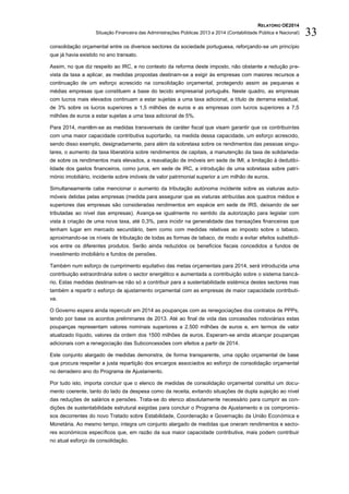 RELATÓRIO OE2014
Situação Financeira das Administrações Públicas 2013 e 2014 (Contabilidade Pública e Nacional) 33
consolidação orçamental entre os diversos sectores da sociedade portuguesa, reforçando-se um princípio
que já havia existido no ano transato.
Assim, no que diz respeito ao IRC, e no contexto da reforma deste imposto, não obstante a redução pre-
vista da taxa a aplicar, as medidas propostas destinam-se a exigir às empresas com maiores recursos a
continuação de um esforço acrescido na consolidação orçamental, protegendo assim as pequenas e
médias empresas que constituem a base do tecido empresarial português. Neste quadro, as empresas
com lucros mais elevados continuam a estar sujeitas a uma taxa adicional, a título de derrama estadual,
de 3% sobre os lucros superiores a 1,5 milhões de euros e as empresas com lucros superiores a 7,5
milhões de euros a estar sujeitas a uma taxa adicional de 5%.
Para 2014, mantêm-se as medidas transversais de caráter fiscal que visam garantir que os contribuintes
com uma maior capacidade contributiva suportarão, na medida dessa capacidade, um esforço acrescido,
sendo disso exemplo, designadamente, para além da sobretaxa sobre os rendimentos das pessoas singu-
lares, o aumento da taxa liberatória sobre rendimentos de capitais, a manutenção da taxa de solidarieda-
de sobre os rendimentos mais elevados, a reavaliação de imóveis em sede de IMI, a limitação à dedutibi-
lidade dos gastos financeiros, como juros, em sede de IRC, a introdução de uma sobretaxa sobre patri-
mónio imobiliário, incidente sobre imóveis de valor patrimonial superior a um milhão de euros.
Simultaneamente cabe mencionar o aumento da tributação autónoma incidente sobre as viaturas auto-
móveis detidas pelas empresas (medida para assegurar que as viaturas atribuídas aos quadros médios e
superiores das empresas são consideradas rendimentos em espécie em sede de IRS, deixando de ser
tributadas ao nível das empresas). Avança-se igualmente no sentido da autorização para legislar com
vista à criação de uma nova taxa, até 0,3%, para incidir na generalidade das transações financeiras que
tenham lugar em mercado secundário, bem como com medidas relativas ao imposto sobre o tabaco,
aproximando-se os níveis de tributação de todas as formas de tabaco, de modo a evitar efeitos substituti-
vos entre os diferentes produtos. Serão ainda reduzidos os benefícios fiscais concedidos a fundos de
investimento imobiliário e fundos de pensões.
Também num esforço de cumprimento equitativo das metas orçamentais para 2014, será introduzida uma
contribuição extraordinária sobre o sector energético e aumentada a contribuição sobre o sistema bancá-
rio. Estas medidas destinam-se não só a contribuir para a sustentabilidade sistémica destes sectores mas
também a repartir o esforço de ajustamento orçamental com as empresas de maior capacidade contributi-
va.
O Governo espera ainda repercutir em 2014 as poupanças com as renegociações dos contratos de PPPs,
tendo por base os acordos preliminares de 2013. Até ao final de vida das concessões rodoviárias estas
poupanças representam valores nominais superiores a 2.500 milhões de euros e, em termos de valor
atualizado líquido, valores da ordem dos 1500 milhões de euros. Esperam-se ainda alcançar poupanças
adicionais com a renegociação das Subconcessões com efeitos a partir de 2014.
Este conjunto alargado de medidas demonstra, de forma transparente, uma opção orçamental de base
que procura respeitar a justa repartição dos encargos associados ao esforço de consolidação orçamental
no derradeiro ano do Programa de Ajustamento.
Por tudo isto, importa concluir que o elenco de medidas de consolidação orçamental constitui um docu-
mento coerente, tanto do lado da despesa como da receita, evitando situações de dupla sujeição ao nível
das reduções de salários e pensões. Trata-se do elenco absolutamente necessário para cumprir as con-
dições de sustentabilidade estrutural exigidas para concluir o Programa de Ajustamento e os compromis-
sos decorrentes do novo Tratado sobre Estabilidade, Coordenação e Governação da União Económica e
Monetária. Ao mesmo tempo, integra um conjunto alargado de medidas que oneram rendimentos e secto-
res económicos específicos que, em razão da sua maior capacidade contributiva, mais podem contribuir
no atual esforço de consolidação.
 