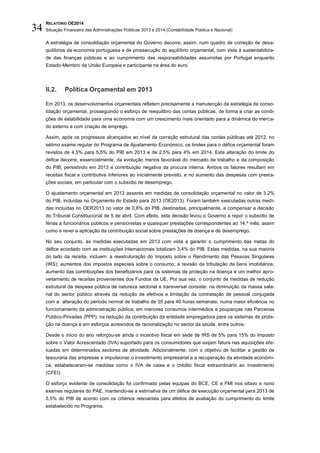 RELATÓRIO OE2014
Situação Financeira das Administrações Públicas 2013 e 2014 (Contabilidade Pública e Nacional)34
A estratégia de consolidação orçamental do Governo decorre, assim, num quadro de correção de dese-
quilíbrios da economia portuguesa e de prossecução do equilíbrio orçamental, com vista à sustentabilida-
de das finanças públicas e ao cumprimento das responsabilidades assumidas por Portugal enquanto
Estado-Membro da União Europeia e participante na área do euro.
II.2. Política Orçamental em 2013
Em 2013, os desenvolvimentos orçamentais refletem precisamente a manutenção da estratégia de conso-
lidação orçamental, prosseguindo o esforço de reequilibro das contas públicas, de forma a criar as condi-
ções de estabilidade para uma economia com um crescimento mais orientado para a dinâmica do merca-
do externo e com criação de emprego.
Assim, após os progressos alcançados ao nível da correção estrutural das contas públicas até 2012, no
sétimo exame regular do Programa de Ajustamento Económico, os limites para o défice orçamental foram
revistos de 4,5% para 5,5% do PIB em 2013 e de 2,5% para 4% em 2014. Esta alteração do limite do
défice decorre, essencialmente, da evolução menos favorável do mercado de trabalho e da composição
do PIB, persistindo em 2013 a contribuição negativa da procura interna. Ambos os fatores resultam em
receitas fiscal e contributiva inferiores ao inicialmente previsto, e no aumento das despesas com presta-
ções sociais, em particular com o subsídio de desemprego.
O ajustamento orçamental em 2013 assenta em medidas de consolidação orçamental no valor de 3,2%
do PIB, incluídas no Orçamento do Estado para 2013 (OE2013). Foram também executadas outras medi-
das incluídas no OER2013 no valor de 0,8% do PIB, destinadas, principalmente, a compensar a decisão
do Tribunal Constitucional de 5 de abril. Com efeito, esta decisão levou o Governo a repor o subsídio de
férias a funcionários públicos e pensionistas e quaisquer prestações correspondentes ao 14.º mês, assim
como a rever a aplicação da contribuição social sobre prestações de doença e de desemprego.
No seu conjunto, as medidas executadas em 2013 com vista a garantir o cumprimento das metas do
défice acordado com as instituições internacionais totalizam 3,4% do PIB. Estas medidas, na sua maioria
do lado da receita, incluem: a reestruturação do Imposto sobre o Rendimento das Pessoas Singulares
(IRS); aumentos dos impostos especiais sobre o consumo; a revisão da tributação de bens imobiliários;
aumento das contribuições dos beneficiários para os sistemas de proteção na doença e um melhor apro-
veitamento de receitas provenientes dos Fundos da UE. Por sua vez, o conjunto de medidas de redução
estrutural da despesa pública de natureza sectorial e transversal consiste: na diminuição da massa sala-
rial do sector público através da redução de efetivos e limitação da contratação de pessoal conjugada
com a alteração do período normal de trabalho de 35 para 40 horas semanais; numa maior eficiência no
funcionamento da administração pública; em menores consumos intermédios e poupanças nas Parcerias
Público-Privadas (PPP); na redução da contribuição da entidade empregadora para os sistemas de prote-
ção na doença e em esforços acrescidos de racionalização no sector da saúde, entre outros.
Desde o início do ano reforçou-se ainda o incentivo fiscal em sede de IRS de 5% para 15% do Imposto
sobre o Valor Acrescentado (IVA) suportado para os consumidores que exijam fatura nas aquisições efe-
tuadas em determinados sectores de atividade. Adicionalmente, com o objetivo de facilitar a gestão de
tesouraria das empresas e impulsionar o investimento empresarial e a recuperação da atividade económi-
ca, estabeleceram-se medidas como o IVA de caixa e o crédito fiscal extraordinário ao investimento
(CFEI).
O esforço evidente de consolidação foi confirmado pelas equipas do BCE, CE e FMI nos oitavo e nono
exames regulares do PAE, mantendo-se a estimativa de um défice de execução orçamental para 2013 de
5,5% do PIB de acordo com os critérios relevantes para efeitos de avaliação do cumprimento do limite
estabelecido no Programa.
 