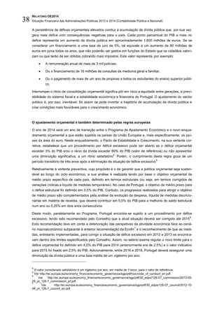 RELATÓRIO OE2014
Situação Financeira das Administrações Públicas 2013 e 2014 (Contabilidade Pública e Nacional)38
A persistência de défices orçamentais elevados conduz à acumulação de dívida pública que, por sua vez,
gera mais défice com consequências negativas para o país. Cada ponto percentual do PIB a mais no
défice representa um aumento da dívida pública em aproximadamente 1.600 milhões de euros. Se se
considerar um financiamento a uma taxa de juro de 5%, tal equivale a um aumento de 80 milhões de
euros em juros todos os anos, que não poderão ser gastos em funções do Estado que os cidadãos valori-
zam ou que terão de ser obtidos cobrando mais impostos. Este valor representa, por exemplo:
 A remuneração anual de mais de 3 mil polícias;
 Ou o financiamento de 16 milhões de consultas de medicina geral e familiar;
 Ou o pagamento de mais de um ano de propinas a todos os estudantes do ensino superior públi-
co.
Interromper o ritmo de consolidação orçamental significa pôr em risco a equidade entre gerações, a previ-
sibilidade do sistema fiscal e a estabilidade económica e financeira de Portugal. O ajustamento do sector
público é, por isso, inevitável. Só assim se pode inverter a trajetória de acumulação da dívida pública e
criar condições mais favoráveis para o crescimento económico.
O ajustamento orçamental é também determinado pelas regras europeias
O ano de 2014 será um ano de transição entre o Programa de Ajustamento Económico e o novo enqua-
dramento orçamental a que estão sujeitos os países da União Europeia e, mais especificamente, os paí-
ses da área do euro. Neste enquadramento, o Pacto de Estabilidade e Crescimento, na sua vertente cor-
retiva, estabelece que um procedimento por défice excessivo pode ser aberto se o défice orçamental
exceder 3% do PIB e/ou o rácio da dívida exceder 60% do PIB (valor de referência) ou não apresentar
uma diminuição significativa, a um ritmo satisfatório
4.
Porém, o cumprimento desta regra goza de um
período transitório de três anos após a eliminação da situação de défice excessivo
5.
Relativamente à vertente preventiva, cujo propósito é o de garantir que a política orçamental seja susten-
tável ao longo do ciclo económico, a sua análise é realizada tendo por base o objetivo orçamental de
médio prazo específico de cada país, definido em termos estruturais (ou seja, em termos corrigidos de
variações cíclicas e líquido de medidas temporárias). No caso de Portugal, o objetivo de médio prazo para
o défice estrutural foi definido em 0,5% do PIB. Contudo, os progressos realizados para atingir o objetivo
de médio prazo são complementados pela análise da evolução da despesa, líquida de medidas discricio-
nárias em matéria de receitas, que deverá contribuir em 0,5% do PIB para a melhoria do saldo estrutural
num ano ou 0,25% em dois anos consecutivos.
Deste modo, paralelamente ao Programa, Portugal encontra-se sujeito a um procedimento por défice
excessivo, tendo sido recomendado pelo Conselho que a atual situação deverá ser corrigida até 2015
6
.
Esta recomendação teve em conta a deterioração das perspetivas da atividade económica face ao cená-
rio macroeconómico subjacente à anterior recomendação da Ecofin
7
e o reconhecimento de que as medi-
das, entretanto implementadas, para corrigir a situação de défice excessivo em 2012 e 2013 se encontra-
vam dentro dos limites especificados pelo Conselho. Assim, no sétimo exame regular o novo limite para o
défice orçamental foi definido em 4,0% do PIB para 2014 (anteriormente era de 2,5%) e o valor indicativo
para 2015 foi fixado em 2,5% do PIB. Adicionalmente, entre 2016 e 2018, Portugal deverá assegurar uma
diminuição da dívida pública a uma taxa média de um vigésimo por ano.
4
O valor considerado satisfatório é um vigésimo por ano, em média de 3 anos, para o valor de referência.
5
Ver http://ec.europa.eu/economy_finance/economic_governance/sgp/pdf/coc/code_of_conduct_en.pdf.
6
Ver http://ec.europa.eu/economy_finance/economic_governance/sgp/pdf/30_edps/126-07_commission/2013-05-
29_pt_126-7_commission_pt.pdf.
7
Ver http://ec.europa.eu/economy_finance/economic_governance/sgp/pdf/30_edps/126-07_council/2012-10-
09_pt_126-7_council_en.pdf.
 