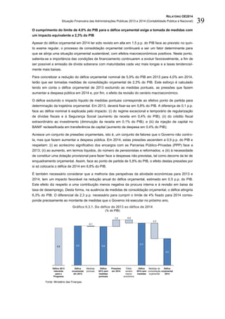 RELATÓRIO OE2014
Situação Financeira das Administrações Públicas 2013 e 2014 (Contabilidade Pública e Nacional) 39
O cumprimento do limite de 4,0% do PIB para o défice orçamental exige a tomada de medidas com
um impacto equivalente a 2,3% do PIB
Apesar do défice orçamental em 2014 ter sido revisto em alta em 1,5 p.p. do PIB face ao previsto no quin-
to exame regular, o processo de consolidação orçamental continuará a ser um fator determinante para
que se atinja uma situação orçamental sustentável, com efeitos macroeconómicos positivos. Neste ponto,
salienta-se a importância das condições de financiamento continuarem a evoluir favoravelmente, a fim de
ser possível a emissão de dívida soberana com maturidades cada vez mais longas e a taxas tendencial-
mente mais baixas.
Para concretizar a redução do défice orçamental nominal de 5,9% do PIB em 2013 para 4,0% em 2014,
terão que ser tomadas medidas de consolidação orçamental de 2,3% do PIB. Este esforço é calculado
tendo em conta o défice orçamental de 2013 excluindo as medidas pontuais, as pressões que fazem
aumentar a despesa pública em 2014 e, por fim, o efeito da revisão do cenário macroeconómico.
O défice excluindo o impacto líquido de medidas pontuais corresponde ao efetivo ponto de partida para
determinação da trajetória orçamental. Em 2013, deverá fixar-se em 5,8% do PIB. A diferença de 0,1 p.p.
face ao défice nominal é explicada pelo impacto: (i) do regime excecional e temporário de regularização
de dívidas fiscais e à Segurança Social (aumento da receita em 0,4% do PIB); (ii) do crédito fiscal
extraordinário ao investimento (diminuição da receita em 0,1% do PIB); e (iii) da injeção de capital no
BANIF reclassificada em transferência de capital (aumento da despesa em 0,4% do PIB);
Acresce um conjunto de pressões orçamentais, isto é, um conjunto de fatores que o Governo não contro-
la, mas que fazem aumentar a despesa pública. Em 2014, estas pressões ascendem a 0,9 p.p. do PIB e
respeitam: (i) ao acréscimo significativo dos encargos com as Parcerias Público-Privadas (PPP) face a
2013; (ii) ao aumento, em termos líquidos, do número de pensionistas e reformados; e (iii) à necessidade
de constituir uma dotação provisional para fazer face a despesas não previstas, tal como decorre da lei de
enquadramento orçamental. Assim, face ao ponto de partida de 5,8% do PIB, o efeito destas pressões por
si só colocaria o défice de 2014 em 6,8% do PIB.
É também necessário considerar que a melhoria das perspetivas da atividade económicas para 2013 e
2014, tem um impacto favorável na redução anual do défice orçamental, estimado em 0,5 p.p. do PIB.
Este efeito diz respeito a uma contribuição menos negativa da procura interna e à revisão em baixa da
taxa de desemprego, Desta forma, na ausência de medidas de consolidação orçamental, o défice atingiria
6,3% do PIB. O diferencial de 2,3 p.p. necessário para cumprir o limite de 4% fixado para 2014 corres-
ponde precisamente ao montante de medidas que o Governo irá executar no próximo ano.
Gráfico II.3.1. Do défice de 2013 ao défice de 2014
(% do PIB)
Fonte: Ministério das Finanças.
1,0
4,0
Défice
orçamental
2014
Medidas de
consolidação
orçamental
-2,3
Défice
2014 sem
medidas
Défice
2013 sem
medidas
pontuais
6,3
Efeito
cenário
macro-
económico
-0,5
Pressões
em 2014
5,8
Medidas
pontuais
-0,1
Défice
orçamental
em 2013
5,95,5
Défice 2013
relevante
para o
Programa
 