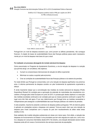 RELATÓRIO OE2014
Situação Financeira das Administrações Públicas 2013 e 2014 (Contabilidade Pública e Nacional)44
Gráfico II.3.7 Despesa pública total e PIB per capita em 2013
(% PIB e milhares de euros)
Fonte: AMECO, outubro de 2013.
Portugal tem um nível de despesa excessivo que, como provam os défices persistentes, não consegue
financiar. A criação de bases de sustentabilidade futura das finanças públicas passa assim necessaria-
mente por um nível de despesa mais baixo do que o atual.
Foi realizado um processo abrangente de revisão estrutural da despesa
Como preconizado no Programa de Ajustamento Económico, a via de redução da despesa é a solução
que permite atingir, em simultâneo, três objetivos:
 Cumprir os compromissos internacionais de redução do défice orçamental;
 Minimizar os custos a suportar pela economia;
 Criar as condições de sustentabilidade futura das finanças públicas e do sistema de pensões.
Foi neste âmbito que Portugal se comprometeu com uma redução de despesa significativa nos próximos
anos. A reforma permanente da despesa constitui um pilar fundamental do ajustamento orçamental a
efetuar.
É ainda importante realçar que a concretização das medidas da revisão estrutural da despesa ('Public
Expenditure Review') foi condição para a aprovação da extensão de maturidades dos empréstimos con-
cedidos a Portugal pela União Europeia em junho de 2013. A prossecução destes objetivos e a execução
das medidas acordadas continuará a ser condição para que os nossos parceiros continuem a apoiar Por-
tugal como têm feito até agora. É por isso determinante que Portugal tome as medidas necessárias e
indispensáveis para assegurar a sustentabilidade das suas finanças públicas e do sistema de pensões.
A este propósito, importa ter presente a estrutura da despesa pública portuguesa: 70% do total de gastos
é aplicado em prestações sociais e despesas com pessoal. Torna-se assim claro que uma redução da
despesa para níveis compatíveis com a riqueza do país tem inevitavelmente de afetar estas áreas
(Gráfico II.3.8).
Esta realidade não invalida reduções substanciais em áreas com menor peso. Com efeito, a redução das
despesas de funcionamento do Estado é uma prioridade que tem sido seguida ano após ano, como mos-
tra a despesa em consumos intermédios desde 2010. No entanto, uma redução demasiado severa nestas
despesas pode pôr em causa o funcionamento dos serviços essenciais às populações.
34
36
38
40
42
44
46
48
50
52
54
56
58
60
0 5 10 15 20 25 30 35 40 45 50
Áustria
Holanda
Malta
Hungria
Lituânia
Letónia
Chipre
Itália
França
Espanha
Grécia Reino Unido
Estónia
Alemanha
Dinamarca
Rep. Checa
Bulgária
Bélgica
AE-17
EU-27
PIB per capita (’000€)
Suécia
Despesapúblicatotal(%PIB)
Finlândia
Eslováquia
Eslovénia
Roménia
Portugal
Polónia Irlanda
-5,2 p.p.
y = 0,4164x + 36,937
R² = 0,5378
 