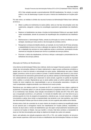 RELATÓRIO OE2014
Situação Financeira das Administrações Públicas 2013 e 2014 (Contabilidade Pública e Nacional) 49
2014. Esta variação equivale a aproximadamente 350.000 trabalhadores. No entanto, no sector
público o risco de desemprego é quase nulo para a maioria dos trabalhadores em funções públi-
cas.
Por este motivo, as medidas no âmbito dos recursos humanos da Administração Pública foram definidas
de forma a:
 Alterar a política de rendimentos do sector público, tanto ao nível das remunerações como dos
suplementos, alargando o esforço de consolidação orçamental à generalidade dos trabalhado-
res;
 Realocar os trabalhadores nas áreas e funções da Administração Pública em que sejam identifi-
cadas necessidades, através de processos de requalificação das competências dos trabalhado-
res;
 Redimensionar a Administração Pública, através da diminuição do número de efetivos por apo-
sentação, rescisões por mútuo acordo e não-renovação de contratos a termo;
 Reorganizar os tempos de trabalho através, por exemplo, do novo horário de 40 horas semanais,
a adaptabilidade do banco de horas e alteração dos regimes de férias. Estas alterações permiti-
rão a adaptação dos serviços às novas exigências sociais e económicas, acomodando simulta-
neamente as reduções de pessoal sem diminuir a qualidade dos serviços públicos;
 Promover o mérito dos trabalhadores, de forma a reforçar a valorização e produtividade dos tra-
balhadores dos serviços públicos.
Alteração da Política de Rendimentos
Uma reforma da Administração Pública deve melhorar, dentro da margem financeira possível, a competiti-
vidade das remunerações públicas do Estado relativamente a alguns grupos profissionais prioritários e
ajustar para os níveis de mercado a remuneração de outros grupos, relativamente aos quais o Estado
pagará, porventura, acima do que é a prática no privado. O estudo solicitado pelo Governo a uma consul-
tora internacional veio demonstrar genericamente que as práticas salariais da Administração Pública dife-
rem substancialmente do padrão que é observado no sector privado, sugerindo um padrão de iniquidade
entre o público e o privado. Depreende-se que no sector público existe um prémio salarial superior para
funções de menor exigência e/ou responsabilidade e que as remunerações associadas a funções de
maior complexidade e exigência tenderão a ser inferiores às do sector privado.
Recorda-se que, com efeitos a partir de 1 de janeiro de 2011, em período de crise e dada a urgência do
ajustamento, foi decidido aplicar um corte de carácter temporário e progressivo entre 3,5% e 10%, afetan-
do os rendimentos mais elevados. Essa redução remuneratória foi mantida até 2013. Para 2014, dado
que a recuperação económica e, em particular, no mercado de trabalho está a ser mais lenta do que a
prevista aquando do início do programa de ajustamento, entende-se que, na atual conjuntura, a redução
remuneratória a aplicar deve manter a progressividade mas tendendo a ser mais equitativa, quer dentro
das Administrações Públicas quer face ao sector privado, tal como sugerido pela análise acima referida.
Acresce ainda o facto de a previsão de um prazo máximo de duração do sistema de requalificação deixar
de ser possível para a esmagadora maioria dos trabalhadores em funções públicas, impossibilitou o
Governo de atuar sobre o número de trabalhadores (que não sejam comprovadamente necessários para
o exercício de funções no Estado, mas que mantêm o vínculo). Este facto corrobora a necessidade de
atuar ao nível das remunerações para atingir os objetivos de redução dos custos com pessoal.
Assim, será aplicada uma redução progressiva entre 2,5% e 12%, com caráter transitório, às remunera-
ções mensais superiores a 600 euros de todos os trabalhadores das Administrações Públicas e do Sector
 