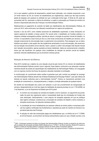 RELATÓRIO OE2014
Situação Financeira das Administrações Públicas 2013 e 2014 (Contabilidade Pública e Nacional) 51
Já no que respeita a prémios de desempenho, poderá haver atribuição, com carácter excecional e com
um limite máximo de 2% do número de trabalhadores por órgão/serviço, desde que não haja aumento
global da despesa com pessoal na entidade em que a atribuição tenha lugar. O limite de 2% pode ser
aumentado até 5%, associado a critérios de eficiência, e sujeito a autorização por Portaria de membro do
Governo responsável pela área das Finanças e da Administração Pública.
Relativamente ao pagamento do subsídio de Natal aos trabalhadores das Administrações Públicas, tal
como em 2013, este continuará a ser efetuado mensalmente em regime de duodécimos.
Durante o ano de 2014, como medida excecional de estabilidade orçamental, é ainda introduzido um
regime especial de trabalho a tempo parcial. Por acordo entre o trabalhador em funções públicas e a
respetiva entidade empregadora pública, permite-se reduzir a duração do período normal de trabalho, no
mínimo, no equivalente a duas horas por dia ou a oito horas consecutivas de trabalho por semana, com a
redução proporcional da remuneração base e suplementos remuneratórios. Para assegurar que os traba-
lhadores que adiram a esta opção não são duplamente penalizados na sua remuneração, são exceciona-
dos da redução remuneratória acima descrita. Assim, passam a auferir remuneração total ilíquida mensal
sem redução remuneratória, apenas ajustada ao tempo trabalhado. Aplica-se exclusivamente a trabalha-
dores que não beneficiem de qualquer outra modalidade de redução do período normal de trabalho
semanal, incluindo trabalhadores que se encontrem a tempo parcial.
Redução do Número de Efetivos
Para 2014 mantém-se o objetivo de uma redução anual de pelo menos 2% no número de trabalhadores
das Administrações Públicas (central, local e regional). Esse objetivo continuará a ser alcançado maiorita-
riamente através de saídas por aposentação dos trabalhadores da Administração Pública, em conjugação
com um rigoroso controlo dos fluxos de pessoal e elevadas restrições à contratação.
A monitorização do cumprimento desta medida é garantida quer pelo controlo da variação do emprego
nas Administrações Públicas através das Sínteses Estatísticas de Emprego Público
9
, quer pelo reforço de
deveres de reporte instituídos para a Administração Central
10
. Ambos os mecanismos permitem uma
avaliação do cumprimento e, consequentemente, a reação e correção atempadas de qualquer desvio.
No sentido da racionalização dos custos com pessoal e a par dos procedimentos de reorganização de
serviços, designadamente ao nível das regras de reafetação de pessoal previstas na Lei n.º 53-A/2006, de
7 de dezembro, a Lei do Orçamento do Estado para 2014 prevê:
i) O controlo nas renovações de contratos de trabalho a termo resolutivo, no seguimento da ponde-
ração da parte dos organismos sobre a necessidade deste tipo de contratação em função das
suas atribuições. Adicionalmente, e sem prejuízo de situações especiais em que se justifique
este regime contratual, condiciona-se a renovação de contratos de trabalho a termo resolutivo a
situações excecionais, de relevante interesse público;
ii) A contratação de novos trabalhadores por pessoas coletivas de direito público e empresas públi-
cas fica sujeita à verificação dos fundamentos e requisitos por parte do membro do Governo res-
ponsável pela área das Finanças;
iii) A redução do valor das subvenções pagas aos trabalhadores que, no âmbito da Lei nº 11/2008,
de 20 de fevereiro, se encontram de licença extraordinária (casos em que o Estado acordou uma
9
SIEP - Publicação trimestral de dados de emprego das Administrações Públicas iniciada na sequência da reformula-
ção do Sistema de Informação do Estado (SIOE) através da Lei n.º 57/2011, de 28 de novembro. Desde 2013 passou a
publicar os dados de emprego relativos a pessoas coletivas de direito público e empresas públicas.
10
Resolução do Conselho de Ministros n.º 22/2012, de 9 de março, que vigorará durante o Programa de Ajustamento.
 