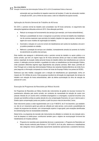 RELATÓRIO OE2014
Situação Financeira das Administrações Públicas 2013 e 2014 (Contabilidade Pública e Nacional)52
subvenção sem que beneficie do respetivo exercício de funções). O valor da subvenção mantém
a redução de 50%, com o limite de duas vezes o valor do indexante dos apoios sociais.
Aplicação do Horário Semanal de Trabalho de 40 horas
Em 2014, o período normal de trabalho será consolidado nas 40 horas semanais, no seguimento das
alterações legislativas efetuadas ainda em 2013. Esta alteração permitirá:
 Reduzir os encargos de funcionamento dos serviços (por exemplo, com horas extraordinárias);
 Reforçar a possibilidade de rever e reorganizar os períodos normais de trabalho dos trabalhado-
res de carreiras especiais cujos períodos de trabalho dispõem de regras próprias, retirando van-
tagens de novos modelos de organização do trabalho;
 Acomodar a redução em curso do número de trabalhadores sem perda de resultados e de servi-
ço público prestado ao cidadão;
 Melhorar a prestação de serviços aos cidadãos, nomeadamente através do aumento do horário
de atendimento ao público dos serviços.
Esta medida visa assegurar o alinhamento entre o período normal de trabalho no sector público e no
sector privado, que tem um regime regra de 40 horas semanais (tendo por base os dados existentes
sobre a repartição da duração média semanal (horas) do trabalho efetivo dos trabalhadores por conta de
outrem). A alteração promove também a igualdade de todos os trabalhadores da Administração Pública,
onde coexistem diferentes regimes regra dependentes das próprias carreiras. Além disso, permitirá ali-
nhar Portugal com a média das Administrações Públicas dos restantes Estados-Membros da União Euro-
peia (segundo a informação comparada do número de horas de Emprego Público nos países da OCDE).
Estima-se que esta medida, conjugada com a redução de trabalhadores por aposentação, tenha um
impacto de 153 milhões de euros. Esta poupança resultará da otimização da organização dos tempos de
trabalho com redução de horas extraordinárias, além da efetiva acomodação do ritmo de redução de
pessoal em curso.
Execução de Programas de Rescisões por Mútuo Acordo
Os Programas de Rescisões por Mútuo Acordo são instrumentos de gestão de recursos humanos fre-
quentemente utilizados pelo sector privado, em contextos de necessidade de redução de custos com
pessoal. Através de um acordo entre a entidade empregadora e o empregado, é possível encontrar uma
solução que beneficie ambas as partes através de uma compensação financeira, em que o retorno para o
Estado (após compensação) possa ser positivo a partir de pouco mais de decorridos 2 anos.
Este instrumento passou a estar regulamentado com a Lei nº 66/2012, de 31 de dezembro, que estabele-
ce, não só um mecanismo geral que pode ser utilizado por cada serviço, como prevê a possibilidade de
criação de programas de rescisão, com compensação superior à regra geral, para situações identificadas
de sobreemprego face às necessidades existentes.
Desta forma, os programas de rescisão são instrumentos de utilidade no contexto de uma redução estru-
tural da despesa no médio-prazo, contribuindo também para o objetivo de recomposição funcional dos
trabalhadores em funções públicas:
 Programa de rescisões para assistentes técnicos e operacionais: o Programa de Rescisões por
Mútuo Acordo instituído pela Portaria n.º 221-A/2013, de 8 de julho, destina-se a trabalhadores
das categorias menos qualificadas (tipicamente assistentes operacionais e assistente técnicos).
 