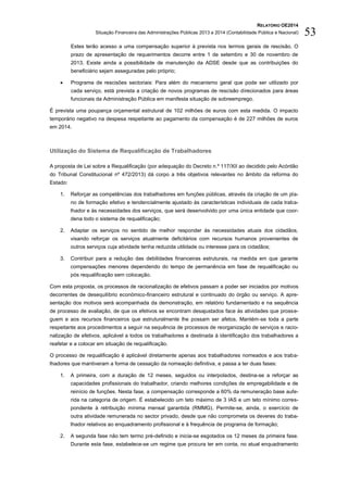 RELATÓRIO OE2014
Situação Financeira das Administrações Públicas 2013 e 2014 (Contabilidade Pública e Nacional) 53
Estes terão acesso a uma compensação superior à prevista nos termos gerais de rescisão. O
prazo de apresentação de requerimentos decorre entre 1 de setembro e 30 de novembro de
2013. Existe ainda a possibilidade de manutenção da ADSE desde que as contribuições do
beneficiário sejam asseguradas pelo próprio;
 Programa de rescisões sectoriais: Para além do mecanismo geral que pode ser utilizado por
cada serviço, está prevista a criação de novos programas de rescisão direcionados para áreas
funcionais da Administração Pública em manifesta situação de sobreemprego.
É prevista uma poupança orçamental estrutural de 102 milhões de euros com esta medida. O impacto
temporário negativo na despesa respeitante ao pagamento da compensação é de 227 milhões de euros
em 2014.
Utilização do Sistema de Requalificação de Trabalhadores
A proposta de Lei sobre a Requalificação (por adequação do Decreto n.º 117/XII ao decidido pelo Acórdão
do Tribunal Constitucional nº 472/2013) dá corpo a três objetivos relevantes no âmbito da reforma do
Estado:
1. Reforçar as competências dos trabalhadores em funções públicas, através da criação de um pla-
no de formação efetivo e tendencialmente ajustado às características individuais de cada traba-
lhador e às necessidades dos serviços, que será desenvolvido por uma única entidade que coor-
dena todo o sistema de requalificação;
2. Adaptar os serviços no sentido de melhor responder às necessidades atuais dos cidadãos,
visando reforçar os serviços atualmente deficitários com recursos humanos provenientes de
outros serviços cuja atividade tenha reduzida utilidade ou interesse para os cidadãos;
3. Contribuir para a redução das debilidades financeiras estruturais, na medida em que garante
compensações menores dependendo do tempo de permanência em fase de requalificação ou
pós requalificação sem colocação.
Com esta proposta, os processos de racionalização de efetivos passam a poder ser iniciados por motivos
decorrentes de desequilíbrio económico-financeiro estrutural e continuado do órgão ou serviço. A apre-
sentação dos motivos será acompanhada da demonstração, em relatório fundamentado e na sequência
de processo de avaliação, de que os efetivos se encontram desajustados face às atividades que prosse-
guem e aos recursos financeiros que estruturalmente lhe possam ser afetos. Mantém-se toda a parte
respeitante aos procedimentos a seguir na sequência de processos de reorganização de serviços e racio-
nalização de efetivos, aplicável a todos os trabalhadores e destinada à identificação dos trabalhadores a
reafetar e a colocar em situação de requalificação.
O processo de requalificação é aplicável diretamente apenas aos trabalhadores nomeados e aos traba-
lhadores que mantiveram a forma de cessação da nomeação definitiva, e passa a ter duas fases:
1. A primeira, com a duração de 12 meses, seguidos ou interpolados, destina-se a reforçar as
capacidades profissionais do trabalhador, criando melhores condições de empregabilidade e de
reinício de funções. Nesta fase, a compensação corresponde a 60% da remuneração base aufe-
rida na categoria de origem. É estabelecido um teto máximo de 3 IAS e um teto mínimo corres-
pondente à retribuição mínima mensal garantida (RMMG). Permite-se, ainda, o exercício de
outra atividade remunerada no sector privado, desde que não comprometa os deveres do traba-
lhador relativos ao enquadramento profissional e à frequência de programa de formação;
2. A segunda fase não tem termo pré-definido e inicia-se esgotados os 12 meses da primeira fase.
Durante esta fase, estabelece-se um regime que procura ter em conta, no atual enquadramento
 