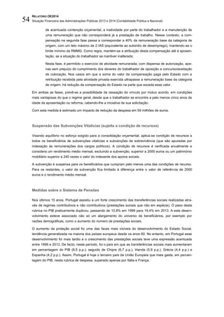 RELATÓRIO OE2014
Situação Financeira das Administrações Públicas 2013 e 2014 (Contabilidade Pública e Nacional)54
de acentuada contenção orçamental, a inatividade por parte do trabalhador e a manutenção de
uma remuneração que não corresponderá já a prestação de trabalho. Nesse contexto, a com-
pensação na segunda fase passa a corresponder a 40% da remuneração base da categoria de
origem, com um teto máximo de 2 IAS (equivalente ao subsídio de desemprego), mantendo-se o
limite mínimo da RMMG. Como regra, mantém-se a atribuição desta compensação até à aposen-
tação, se a situação do trabalhador se mantiver inalterada;
Nesta fase, é permitido o exercício de atividade remunerada, com dispensa de autorização, ape-
nas sem prejuízo do cumprimento dos deveres do trabalhador de oposição a concurso/aceitação
de colocação. Nos casos em que a soma do valor da compensação paga pelo Estado com a
retribuição recebida pela atividade privada exercida ultrapasse a remuneração base da categoria
de origem, há redução da compensação do Estado na parte que exceda esse valor.
Em ambas as fases, prevê-se a possibilidade da cessação do vínculo por mútuo acordo, em condições
mais vantajosas do que o regime geral, desde que o trabalhador se encontre a pelo menos cinco anos da
idade da aposentação ou reforma, cabendo-lhe a iniciativa da sua solicitação.
Com esta medida é estimado um impacto de redução da despesa em 59 milhões de euros.
Suspensão das Subvenções Vitalícias (sujeita a condição de recursos)
Visando equilíbrio no esforço exigido para a consolidação orçamental, aplica-se condição de recursos a
todos os beneficiários de subvenções vitalícias e subvenções de sobrevivência (que são apuradas por
indexação às remunerações dos cargos políticos). A condição de recursos é verificada anualmente e
considera um rendimento médio mensal, excluindo a subvenção, superior a 2000 euros ou um património
mobiliário superior a 240 vezes o valor do indexante dos apoios sociais.
A subvenção é suspensa para os beneficiários que cumpram pelo menos uma das condições de recurso.
Para os restantes, o valor da subvenção fica limitado à diferença entre o valor de referência de 2000
euros e o rendimento médio mensal.
Medidas sobre o Sistema de Pensões
Nos últimos 15 anos, Portugal assistiu a um forte crescimento das transferências sociais realizadas atra-
vés de regimes contributivos e não contributivos (prestações sociais que não em espécie). O peso desta
rubrica no PIB praticamente duplicou, passando de 10,8% em 1999 para 19,4% em 2013. A este desen-
volvimento esteve associado não só um alargamento do universo de beneficiários, por exemplo por
razões demográficas, como o aumento do número de prestações sociais.
O aumento da proteção social foi uma das faces mais visíveis do desenvolvimento do Estado Social,
tendência generalizada na maioria dos países europeus desde os anos 60. No entanto, em Portugal esse
desenvolvimento foi mais tardio e o crescimento das prestações sociais teve uma expressão acentuada
entre 1999 e 2013. De facto, neste período, foi o país em que as transferências sociais mais aumentaram
em percentagem do PIB (8,5 p.p.), seguido de Chipre (6,7 p.p.), Irlanda (5,9 p.p.), Grécia (4,4 p.p.) e
Espanha (4,2 p.p.). Assim, Portugal é hoje o terceiro país da União Europeia que mais gasta, em percen-
tagem do PIB, nesta rubrica de despesa, superado apenas por Itália e França.
 