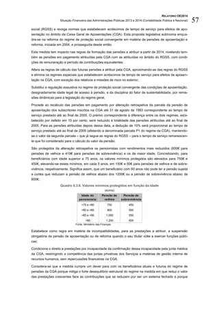RELATÓRIO OE2014
Situação Financeira das Administrações Públicas 2013 e 2014 (Contabilidade Pública e Nacional) 57
social (RGSS) e revoga normas que estabelecem acréscimos de tempo de serviço para efeitos de apo-
sentação no âmbito da Caixa Geral de Aposentações (CGA). Esta proposta legislativa autónoma enqua-
dra-se na reforma do regime de proteção social convergente em matéria de pensões de aposentação e
reforma, iniciada em 2004, e prosseguida desde então.
Esta medida tem impacto nas regras de formação das pensões a atribuir a partir de 2014, nivelando tam-
bém as pensões em pagamento atribuídas pela CGA com as atribuídas no âmbito do RGSS, com condi-
ções de remuneração e período de contribuições equivalentes:
Altera as regras de cálculo das futuras pensões a atribuir pela CGA, aproximando-as das regras do RGSS
e elimina os regimes especiais que estabelecem acréscimos de tempo de serviço para efeitos de aposen-
tação na CGA, com exceção dos relativos a missões de risco no exterior;
Substitui a regulação exaustiva no regime de proteção social convergente das condições de aposentação,
designadamente idade legal de acesso à pensão, e da disciplina do fator de sustentabilidade, por remis-
sões dinâmicas para a legislação do regime geral;
Procede ao recálculo das pensões em pagamento por alteração retrospetiva da parcela da pensão de
aposentação dos subscritores inscritos na CGA até 31 de agosto de 1993 correspondente ao tempo de
serviço prestado até ao final de 2005. O prémio correspondente à diferença entre os dois regimes, esta-
belecido por defeito em 10 por cento, será reduzido à totalidade das pensões atribuídas até ao final de
2005. Para as pensões atribuídas depois dessa data, a dedução de 10% será proporcional ao tempo de
serviço prestado até ao final de 2005 (afetando a denominada parcela P1 do regime da CGA), mantendo-
se o valor da segunda parcela – que já segue as regras do RGSS – para o tempo de serviço remanescen-
te que foi considerado para o cálculo do valor da pensão;
São protegidos da alteração retrospetiva os pensionistas com rendimentos mais reduzidos (600€ para
pensões de velhice e 419€ para pensões de sobrevivência) e os de maior idade. Concretizando, para
beneficiários com idade superior a 75 anos, os valores mínimos protegidos são elevados para 750€ e
450€, elevando-se esses mínimos, em cada 5 anos, em 150€ e 50€ para pensões de velhice e de sobre-
vivência, respetivamente. Significa assim, que um beneficiário com 90 anos não pode ter a pensão sujeita
a cortes que reduzam a pensão de velhice abaixo dos 1200€ ou a pensão de sobrevivência abaixo de
600€;
Quadro II.3.6. Valores mínimos protegidos em função da idade
(euros)
Fonte: Ministério das Finanças.
Estabelece como regra em matéria de incompatibilidades, para as prestações a atribuir, a suspensão
obrigatória da pensão de aposentação ou de reforma quando o seu titular volte a exercer funções públi-
cas;
Condiciona o direito a prestações por incapacidade da confirmação dessa incapacidade pela junta médica
da CGA, restringindo a competência das juntas privativas dos Serviços a matérias de gestão interna de
recursos humanos, sem repercussões financeiras na CGA.
Considera-se que a medida cumpre um dever para com os beneficiários atuais e futuros do regime de
pensões da CGA porque mitiga o forte desequilíbrio estrutural do regime na medida em que reduz o valor
das prestações crescentes face às contribuições que se reduzem por ser um sistema fechado e porque
Idade do
pensionista
Pensão de
velhice
Pensão de
sobrevivência
>75 e <80 750 450
>80 e <85 900 500
>85 e <90 1.050 550
>90 1.200 600
 